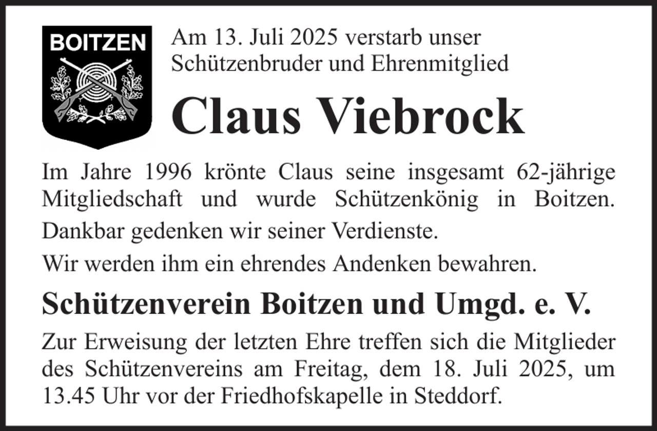 <p>Am 13. Juli 2025 verstarb unser<br />Schützenbruder und Ehrenmitglied</p><p>Claus Viebrock<br />Im Jahre 1996 krönte Claus seine insgesamt 62-jährige<br />Mitgliedschaft und wurde Schützenkönig in Boitzen.<br />Dankbar gedenken wir seiner Verdienste.<br />Wir werden ihm ein ehrendes Andenken bewahren.</p><p>Schützenverein Boitzen und Umgd. e. V.<br />Zur Erweisung der letzten Ehre treffen sich die Mitglieder<br />des Schützenvereins am Freitag, dem 18. Juli 2025, um<br />13.45 Uhr vor der Friedhofskapelle in Steddorf.</p>