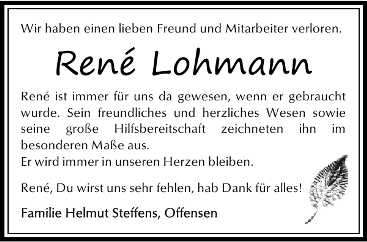 <p>Wir haben einen lieben Freund und Mitarbeiter verloren.</p><p>René Lohmann<br />René ist immer für uns da gewesen, wenn er gebraucht<br />wurde. Sein freundliches und herzliches Wesen sowie<br />seine große Hilfsbereitschaft zeichneten ihn im<br />besonderen Maße aus.<br />Er wird immer in unseren Herzen bleiben.<br />René, Du wirst uns sehr fehlen, hab Dank für alles!<br />e</p>