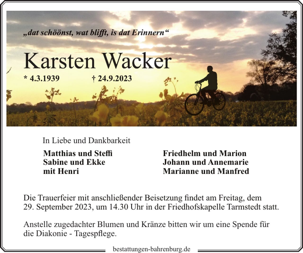 <p>In Liebe und Dankbarkeit<br />Matthias und Steffi<br />Sabine und Ekke<br />mit Henri</p><p>Friedhelm und Marion<br />Johann und Annemarie<br />Marianne und Manfred</p><p>Die Trauerfeier mit anschließender Beisetzung findet am Freitag, dem<br />29. September 2023, um 14.30 Uhr in der Friedhofskapelle Tarmstedt statt.<br />Anstelle zugedachter Blumen und Kränze bitten wir um eine Spende für<br />die Diakonie - Tagespflege.<br />bestattungen-bahrenburg.de</p>