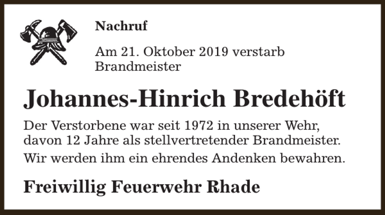 <p>Nachruf<br />Am 21. Oktober 2019 verstarb<br />Brandmeister</p><p>Johannes-Hinrich Bredehöft<br />Der Verstorbene war seit 1972 in unserer Wehr,<br />davon 12 Jahre als stellvertretender Brandmeister.<br />Wir werden ihm ein ehrendes Andenken bewahren.</p><p>Freiwillig Feuerwehr Rhade</p>