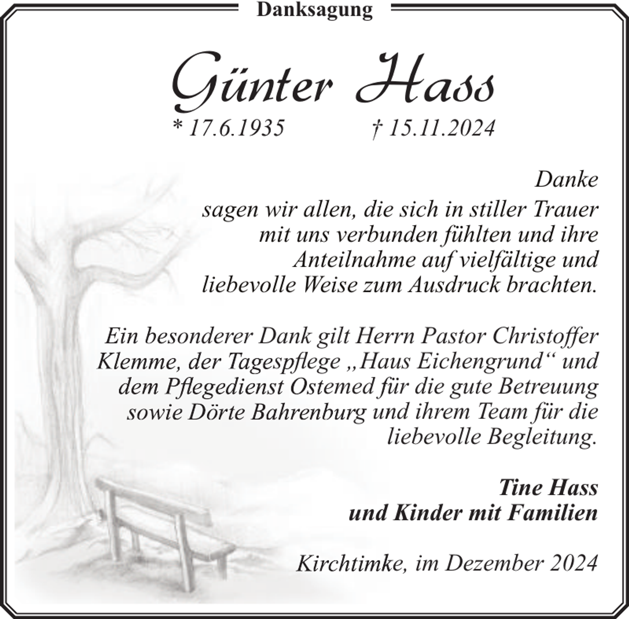 <p>Danksagung</p><p>Günter Hass<br />* 17.66.11935</p><p>† 15.11.2024</p><p>Danke<br />sagen wir allen, die sich in stiller Trauer<br />mit uns verbunden fühlten und ihre<br />Anteilnahme auf vielfältige und<br />liebevolle Weise zum Ausdruck brachten.<br />onderer Dank gilt Herrrn Pastor Christoffer<br />s flege „Haus Eichengrund“ und<br />emed für die gute Betreuung<br />g unnd ihrem Team für die<br />liebevolle Begleitung.<br />Tine Hass<br />und Kinder mit Familien<br />ke, im Dezember 2024</p>