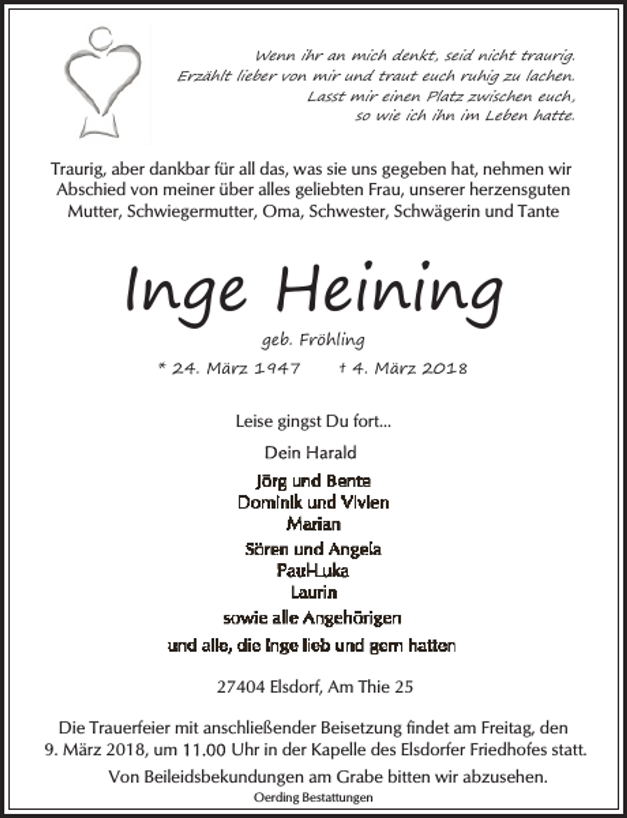 <p>Wenn ihr an mich denkt, seid nicht traurig.<br />Erzählt lieber von mir und traut euch ruhig zu lachen.<br />Lasst mir einen Platz zwischen euch,<br />so wie ich ihn im Leben hatte.</p><p>Traurig, aber dankbar für all das, was sie uns gegeben hat, nehmen wir<br />Abschied von meiner über alles geliebten Frau, unserer herzensguten<br />Mutter, Schwiegermutter, Oma, Schwester, Schwägerin und Tante</p><p>Inge Heining<br />geb. Fröhling</p><p>* 24. März 1947</p><p>† 4. März 2018</p><p>Leise gingst Du fort...</p><p>27404 Elsdorf, Am Thie 25</p><p>Die Trauerfeier mit anschließender Beisetzung findet am Freitag, den<br />9. März 2018, um<br />Uhr in der Kapelle des Elsdorfer Friedhofes statt.<br />Von Beileidsbekundungen am Grabe bitten wir abzusehen.<br />Oerding Bestattungen</p>