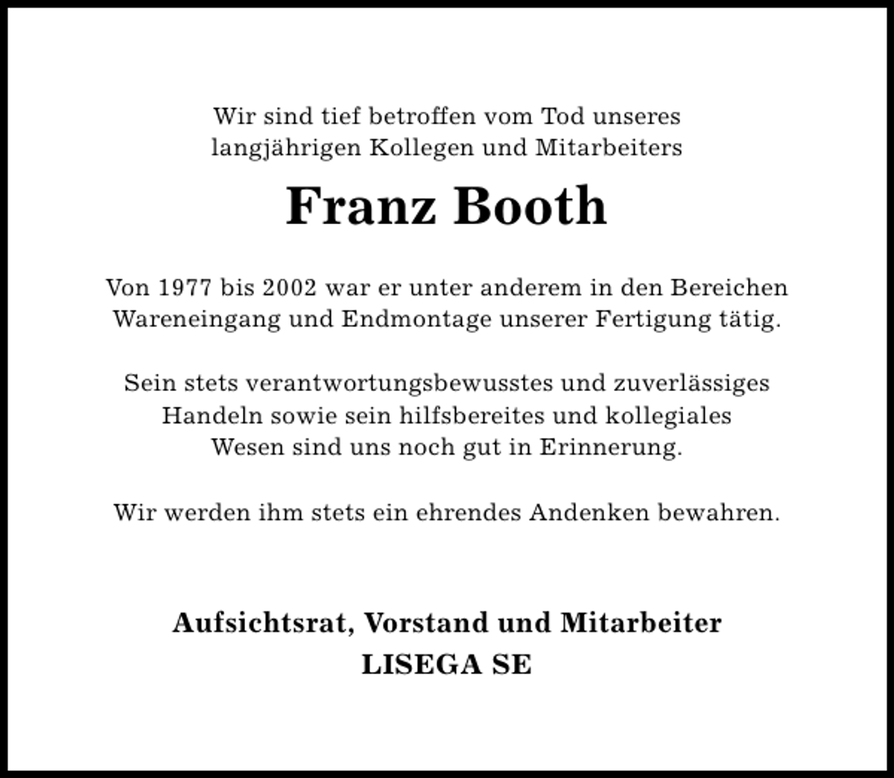 <p>Wir sind tief betroffen vom Tod unseres<br />langjährigen Kollegen und Mitarbeiters</p><p>Franz Booth<br />Von 1977 bis 2002 war er unter anderem in den Bereichen<br />Wareneingang und Endmontage unserer Fertigung tätig.<br />Sein stets verantwortungsbewusstes und zuverlässiges<br />Handeln sowie sein hilfsbereites und kollegiales<br />Wesen sind uns noch gut in Erinnerung.<br />Wir werden ihm stets ein ehrendes Andenken bewahren.</p><p>Aufsichtsrat, Vorstand und Mitarbeiter<br />LISEGA SE</p>