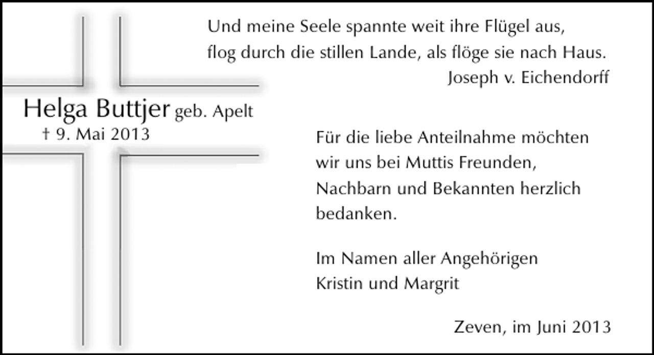 <p>Und meine Seele spannte weit ihre Flügel aus,<br />ﬂog durch die stillen Lande, als ﬂöge sie nach Haus.<br />Joseph v. Eichendorff</p><p>Helga Buttjer geb. Apelt<br />† 9. Mai 2013</p><p>Für die liebe Anteilnahme möchten<br />wir uns bei Muttis Freunden,<br />Nachbarn und Bekannten herzlich<br />bedanken.<br />Im Namen aller Angehörigen<br />Kristin und Margrit<br />Zeven, im Juni 2013</p>