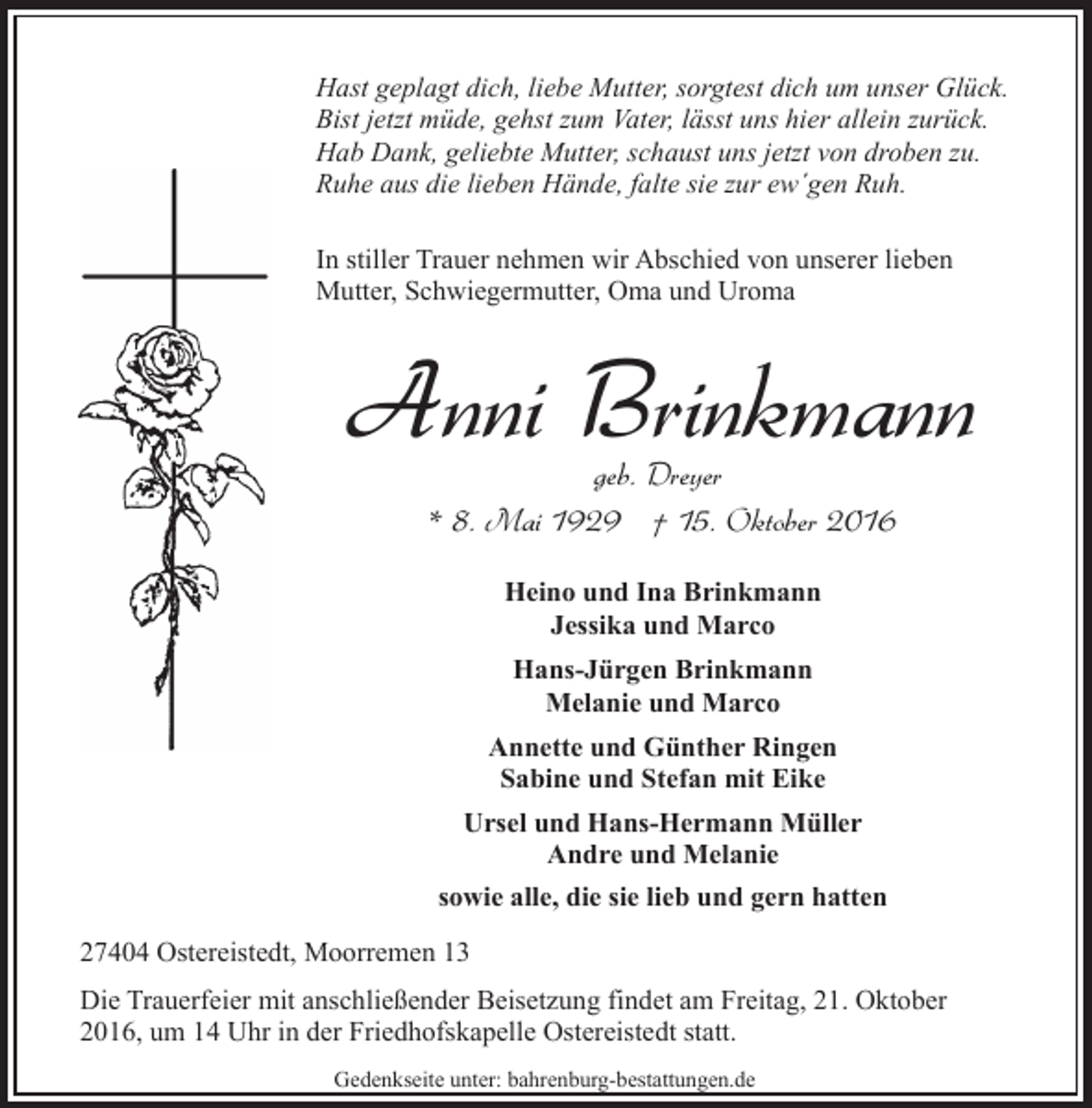 <p>Hast geplagt dich, liebe Mutter, sorgtest dich um unser Glück.<br />Bist jetzt müde, gehst zum Vater, lässt uns hier allein zurück.<br />Hab Dank, geliebte Mutter, schaust uns jetzt von droben zu.<br />Ruhe aus die lieben Hände, falte sie zur ew´gen Ruh.<br />In stiller Trauer nehmen wir Abschied von unserer lieben<br />Mutter, Schwiegermutter, Oma und Uroma</p><p>Anni Brinkmann<br />geb. Dreyer<br />* 8. Mai 1929 † 15. Oktober 2016<br />Heino und Ina Brinkmann<br />Jessika und Marco<br />Hans-Jürgen Brinkmann<br />Melanie und Marco<br />Annette und Günther Ringen<br />Sabine und Stefan mit Eike<br />Ursel und Hans-Hermann Müller<br />Andre und Melanie<br />sowie alle, die sie lieb und gern hatten<br />27404 Ostereistedt, Moorremen 13<br />Die Trauerfeier mit anschließender Beisetzung findet am Freitag, 21. Oktober<br />2016, um 14 Uhr in der Friedhofskapelle Ostereistedt statt.<br />Gedenkseite unter: bahrenburg-bestattungen.de</p>