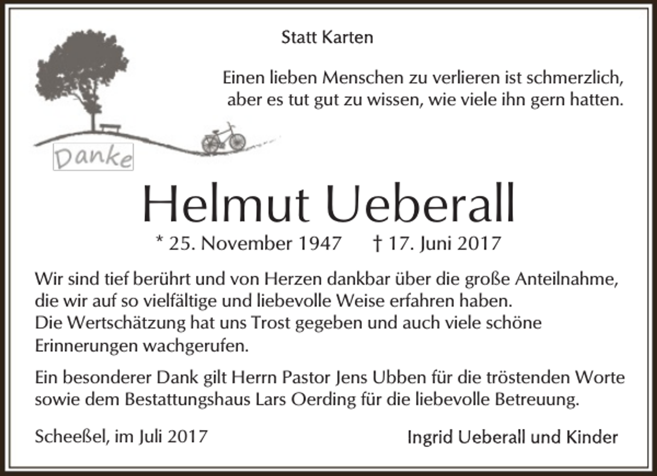 <p>Einen lieben Menschen zu verlieren ist schmerzlich,<br />aber es tut gut zu wissen, wie viele ihn gern hatten.</p><p>Helmut Ueberall<br />* 25. November 1947</p><p>† 17. Juni 2017</p><p>Wir sind tief berührt und von Herzen dankbar über die große Anteilnahme,<br />die wir auf so vielfältige und liebevolle Weise erfahren haben.<br />Die Wertschätzung hat uns Trost gegeben und auch viele schöne<br />Erinnerungen wachgerufen.<br />Ein besonderer Dank gilt Herrn Pastor Jens Ubben für die tröstenden Worte<br />sowie dem Bestattungshaus Lars Oerding für die liebevolle Betreuung.<br />Scheeßel, im Juli 2017</p>