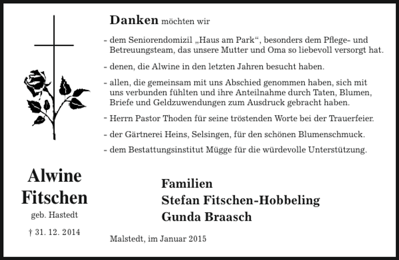 <p>Danken möchten wir<br />- dem Seniorendomizil „Haus am Park“, besonders dem Pflege- und<br />Betreuungsteam, das unsere Mutter und Oma so liebevoll versorgt hat.<br />- denen, die Alwine in den letzten Jahren besucht haben.<br />- allen, die gemeinsam mit uns Abschied genommen haben, sich mit<br />uns verbunden fühlten und ihre Anteilnahme durch Taten, Blumen,<br />Briefe und Geldzuwendungen zum Ausdruck gebracht haben.<br />- Herrn Pastor Thoden für seine tröstenden Worte bei der Trauerfeier.<br />- der Gärtnerei Heins, Selsingen, für den schönen Blumenschmuck.<br />- dem Bestattungsinstitut Mügge für die würdevolle Unterstützung.</p><p>Alwine<br />Fitschen<br />geb. Hastedt</p><p>† 31. 12. 2014</p><p>Familien<br />Stefan Fitschen-Hobbeling<br />Gunda Braasch<br />Malstedt, im Januar 2015</p>
