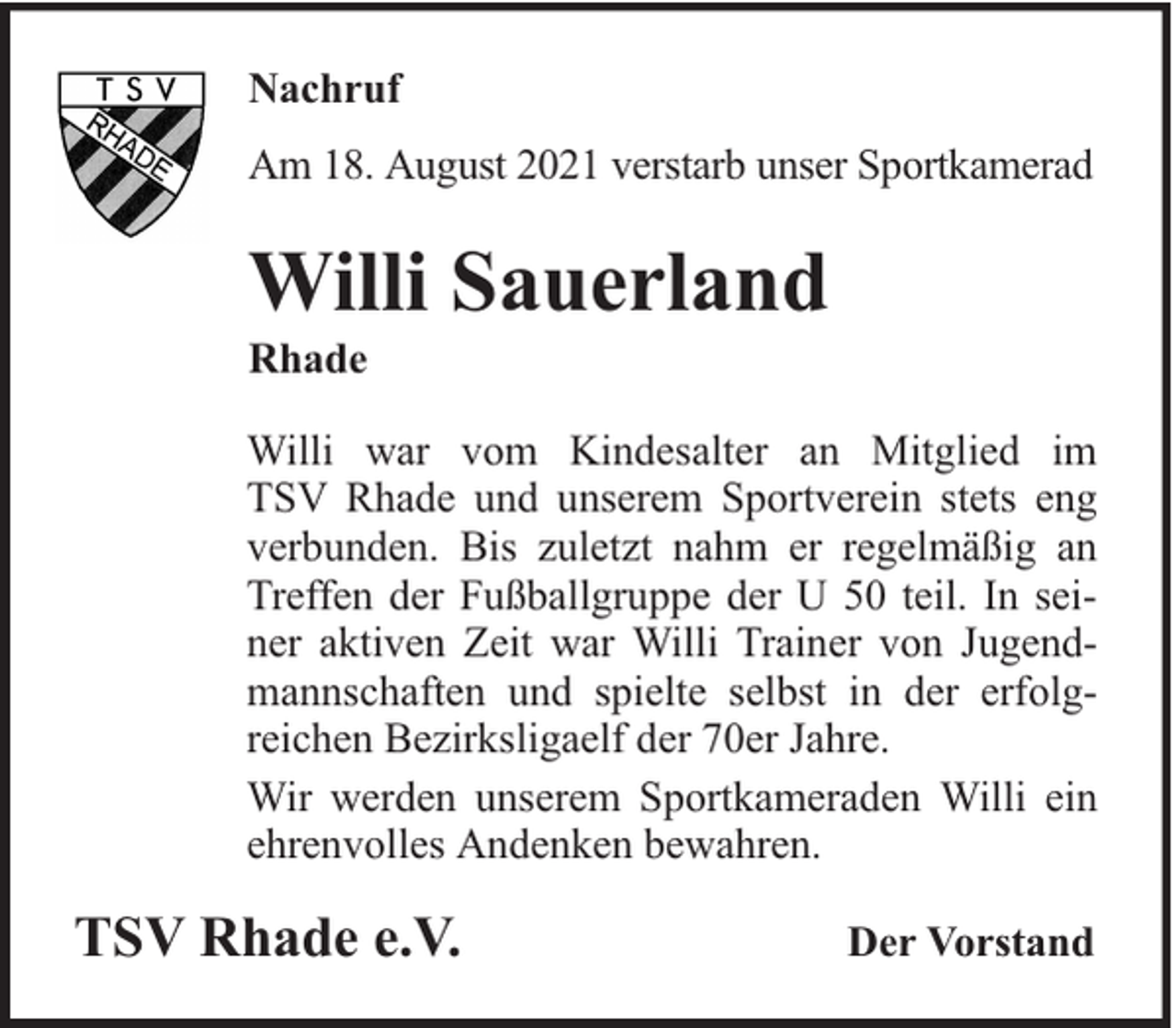 <p>Nachruf<br />Am 18. August 2021 verstarb unser Sportkamerad</p><p>Willi Sauerland<br />Rhade</p><p>Willi war vom Kindesalter an Mitglied im<br />TSV Rhade und unserem Sportverein stets eng<br />verbunden. Bis zuletzt nahm er regelmäßig an<br />Treffen der Fußballgruppe der U 50 teil. In seiner aktiven Zeit war Willi Trainer von Jugendmannschaften und spielte selbst in der erfolgreichen Bezirksligaelf der 70er Jahre.<br />Wir werden unserem Sportkameraden Willi ein<br />ehrenvolles Andenken bewahren.</p><p>TSV Rhade e.V.</p><p>Der Vorstand</p>