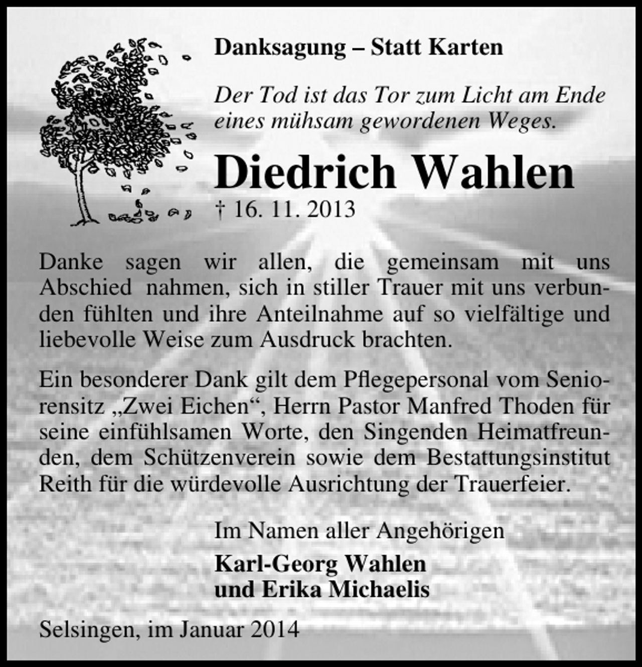 <p>Danksagung – Statt Karten<br />Der Tod ist das Tor zum Licht am Ende<br />eines mühsam gewordenen Weges.</p><p>Diedrich Wahlen<br />† 16. 11. 2013</p><p>Danke sagen wir allen, die gemeinsam mit uns<br />Abschied nahmen, sich in stiller Trauer mit uns verbunden fühlten und ihre Anteilnahme auf so vielfältige und<br />liebevolle Weise zum Ausdruck brachten.<br />Ein besonderer Dank gilt dem Pﬂegepersonal vom Seniorensitz „Zwei Eichen“, Herrn Pastor Manfred Thoden für<br />seine einfühlsamen Worte, den Singenden Heimatfreunden, dem Schützenverein sowie dem Bestattungsinstitut<br />Reith für die würdevolle Ausrichtung der Trauerfeier.<br />Im Namen aller Angehörigen<br />Karl-Georg Wahlen<br />und Erika Michaelis<br />Selsingen, im Januar 2014</p>