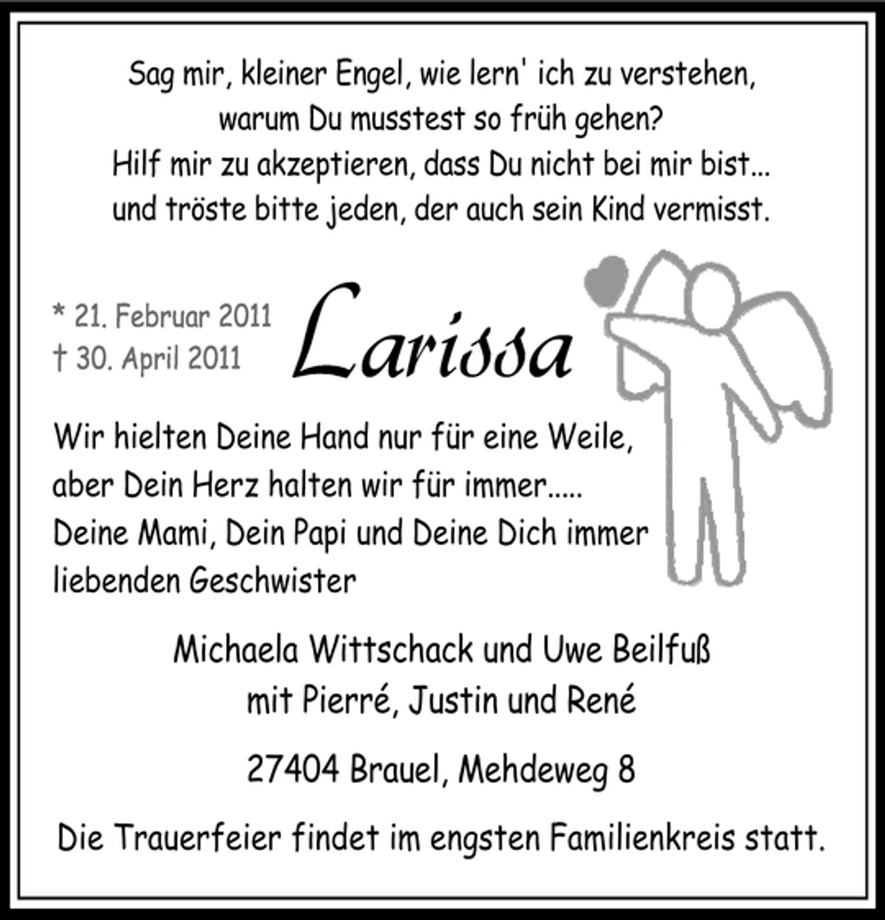 <p>Sag mir, kleiner Engel, wie lern' ich zu verstehen, warum Du musstest so früh gehen? Hilf mir zu akzeptieren, dass Du nicht bei mir bist... und tröste bitte jeden, der auch sein Kind vermisst.</p>
<p>Wir hielten Deine Hand nur für eine Weile, aber Dein Herz halten wir für immer..... Deine Mami, Dein Papi und Deine Dich immer liebenden Geschwister</p>
<p>Larissa</p>
<p>Michaela Wittschack und Uwe Beilfuß mit Pierré, Justin und René 27404 Brauel, Mehdeweg 8<br />Die Trauerfeier findet im engsten Familienkreis statt.</p>