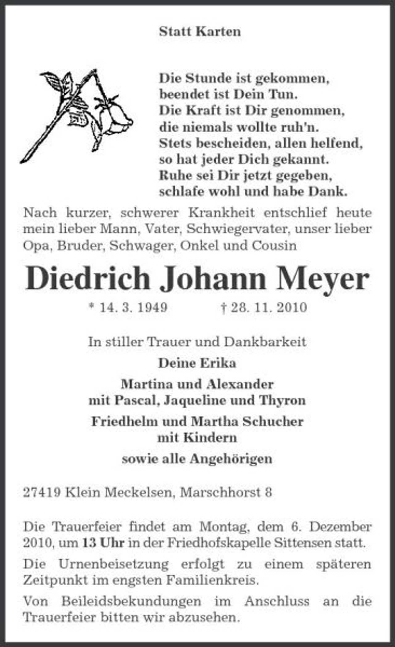 <p>Statt Karten<br />Die Stunde ist gekommen,<br />beendet ist Dein Tun.<br />Die Kraft ist Dir genommen,<br />die niemals wollte ruh'n.<br />Stets bescheiden, allen helfend,<br />so hat jeder Dich gekannt.<br />Ruhe sei Dir jetzt gegeben,<br />schlafe wohl und habe Dank.<br />Nach kurzer, schwerer Krankheit entschlief heute mein lieber Mann, Vater, Schwiegervater, unser lieber Opa, Bruder, Schwager, Onkel und Cousin<br />Diedrich Johann Meyer<br />* 14. 3. 1949 † 28. 11. 2010<br />In stiller Trauer und Dankbarkeit<br />Deine Erika<br />Martina und Alexander<br />mit Pascal, Jaqueline und Thyron<br />Friedhelm und Martha Schucher<br />mit Kindern<br />sowie alle Angehörigen<br />27419 Klein Meckelsen, Marschhorst 8<br />Die Trauerfeier findet am Montag, dem 6. Dezember 2010, um 13 Uhr in der Friedhofskapelle Sittensen statt.<br />Die Urnenbeisetzung erfolgt zu einem späteren Zeitpunkt im engsten Familienkreis.<br />Von Beileidsbekundungen im Anschluss an die Trauerfeier bitten wir abzusehen.</p>
