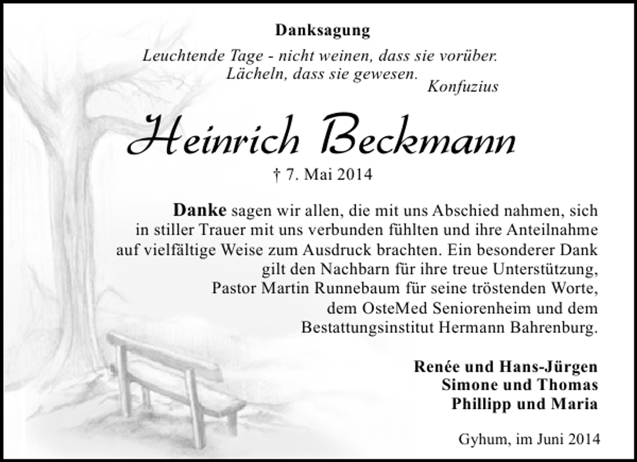 <p>Danksagung<br />Leuchtende Tage - nicht weinen, dass sie vorüber.<br />Lächeln, dass sie gewesen.<br />Konfuzius</p><p>Heinrich Beckmann<br />† 7. Mai 2014</p><p>Danke sagen wir allen, die mit uns Abschied nahmen, sich<br />in stiller Trauer mit uns verbunden fühlten und ihre Anteilnahme<br />auf vielfältige Weise zum Ausdruck brachten. Ein besonderer Dank<br />gilt den Nachbarn für ihre treue Unterstützung,<br />Pastor Martin Runnebaum für seine tröstenden Worte,<br />dem OsteMed Seniorenheim und dem<br />Bestattungsinstitut Hermann Bahrenburg.<br />Renée und Hans-Jürgen<br />Simone und Thomas<br />Phillipp und Maria<br />Gyhum, im Juni 2014</p>