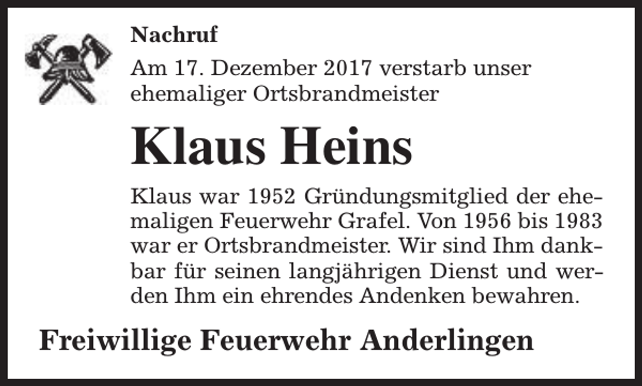 <p>Nachruf<br />Am 17. Dezember 2017 verstarb unser<br />ehemaliger Ortsbrandmeister</p><p>Klaus Heins</p><p>Klaus war 1952 Gründungsmitglied der ehemaligen Feuerwehr Grafel. Von 1956 bis 1983<br />war er Ortsbrandmeister. Wir sind Ihm dankbar für seinen langjährigen Dienst und werden Ihm ein ehrendes Andenken bewahren.</p><p>Freiwillige Feuerwehr Anderlingen</p>