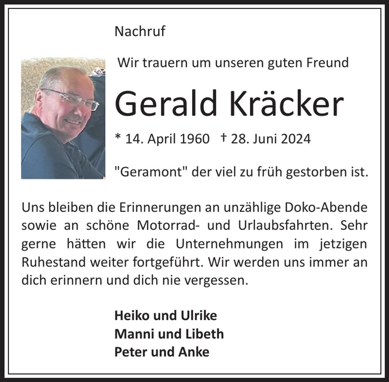 <p>Nachruf<br />Wir trauern um unseren guten Freund</p><p>Gerald Kräcker<br />* 14. April 1960 † 28. Juni 2024<br />"Geramont" der viel zu früh gestorben ist.<br />Uns bleiben die Erinnerungen an unzählige Doko­Abende<br />sowie an schöne Motorrad­ und Urlaubsfahrten. Sehr<br />gerne hä�en wir die Unternehmungen im jetzigen<br />Ruhestand weiter fortgeführt. Wir werden uns immer an<br />dich erinnern und dich nie vergessen.<br />Heiko und Ulrike<br />Manni und Libeth<br />Peter und Anke</p>