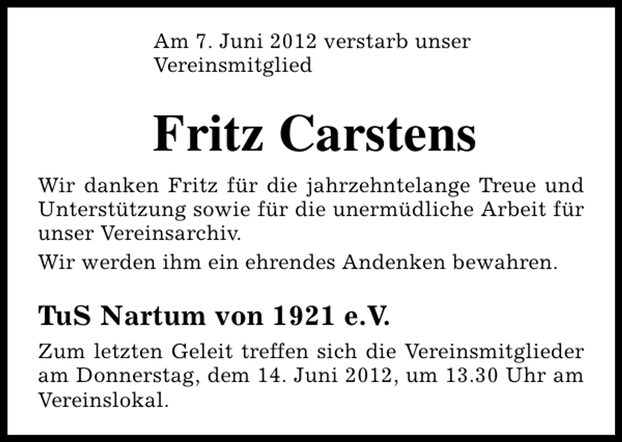 <p>Am 7. Juni 2012 verstarb unser<br />Vereinsmitglied</p><p>Fritz Carstens<br />Wir danken Fritz für die jahrzehntelange Treue und<br />Unterstützung sowie für die unermüdliche Arbeit für<br />unser Vereinsarchiv.<br />Wir werden ihm ein ehrendes Andenken bewahren.</p><p>TuS Nartum von 1921 e.V.<br />Zum letzten Geleit treffen sich die Vereinsmitglieder<br />am Donnerstag, dem 14. Juni 2012, um 13.30 Uhr am<br />Vereinslokal.</p>