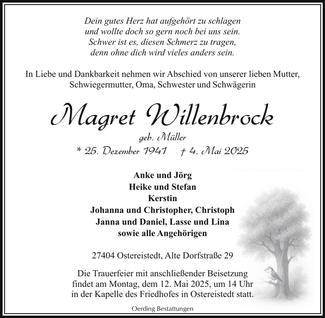 <p>Dein gutes Herz hat aufgehört zu schlagen<br />und wollte doch so gern noch bei uns sein.<br />Schwer ist es, diesen Schmerz zu tragen,<br />denn ohne dich wird vieles anders sein.<br />In Liebe und Dankbarkeit nehmen wir Abschied von unserer lieben Mutter,<br />Schwiegermutter, Oma, Schwester und Schwägerin</p><p>Magret Willenbrock<br />geb. Müller<br />* 25. Dezember 1941 † 4. Mai 2025<br />Anke und Jörg<br />Heike und Stefan<br />Kerstin<br />Johanna und Christopher, Christoph<br />Janna und Daniel, Lasse und Lina<br />sowie alle Angehörigen<br />27404 Ostereistedt, Alte Dorfstraße 29<br />Die Trauerfeier mit anschließender Beisetzung<br />findet am Montag, dem 12. Mai 2025, um 14 Uhr<br />in der Kapelle des Friedhofes in Ostereistedt statt.<br />Oerding Bestattungen</p>
