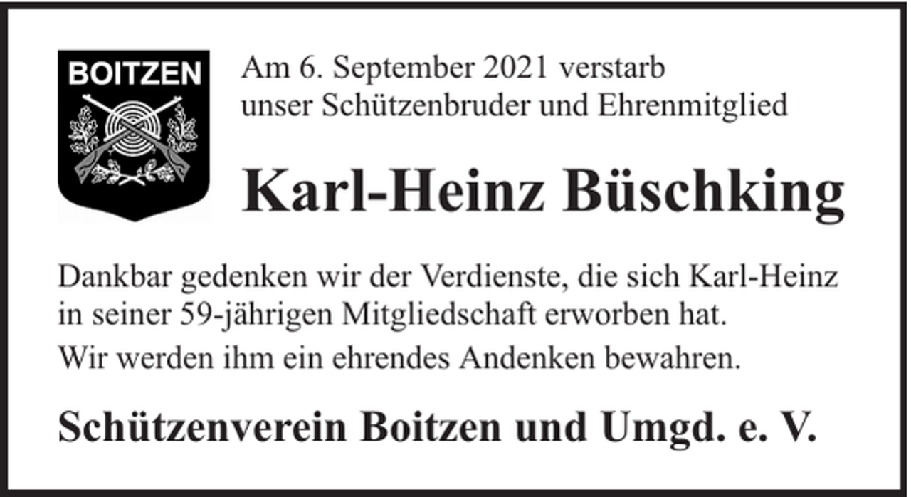 <p>Am 6. September 2021 verstarb<br />unser Schützenbruder und Ehrenmitglied</p><p>Karl-Heinz Büschking<br />Dankbar gedenken wir der Verdienste, die sich Karl-Heinz<br />in seiner 59-jährigen Mitgliedschaft erworben hat.<br />Wir werden ihm ein ehrendes Andenken bewahren.</p><p>Schützenverein Boitzen und Umgd. e. V.</p>