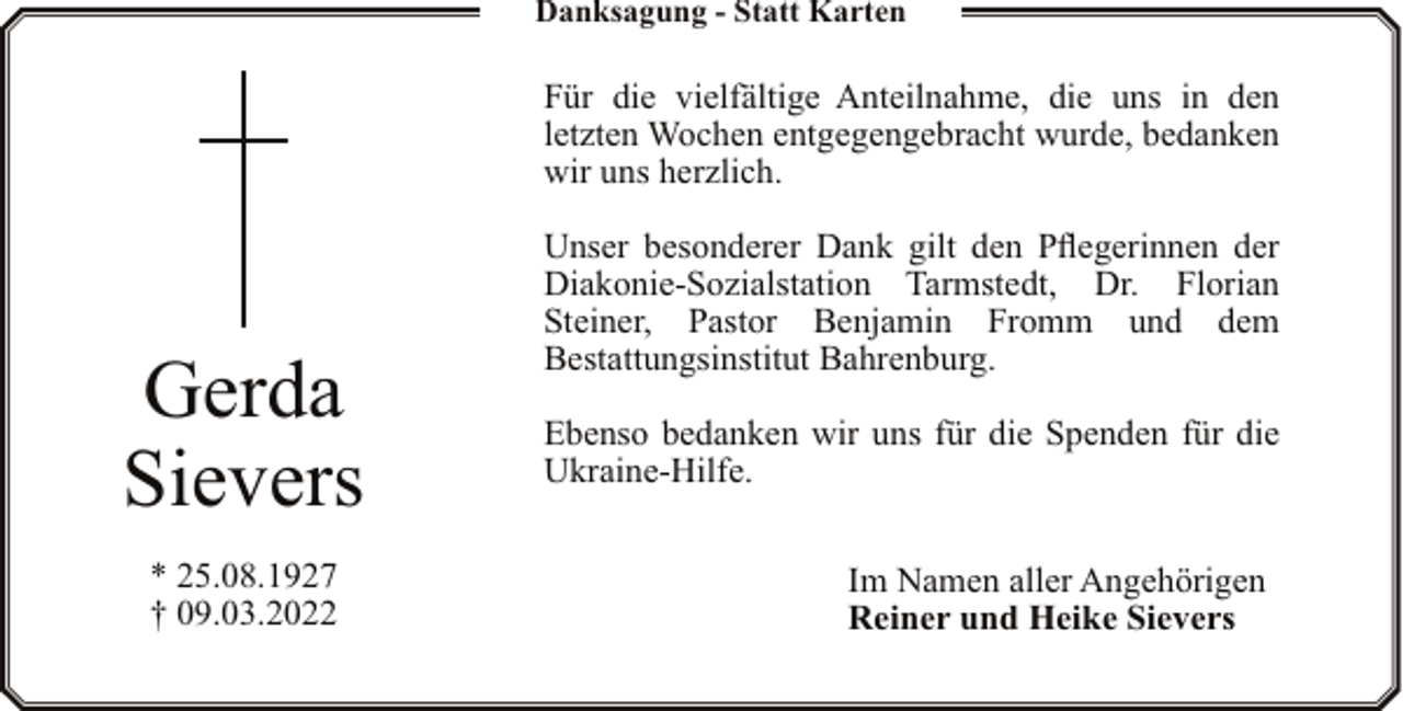 <p>Danksagung - Statt Karten</p><p>Für die vielfältige Anteilnahme, die uns in den<br />letzten Wochen entgegengebracht wurde, bedanken<br />wir uns herzlich.</p><p>Gerda<br />Sievers<br />* 25.08.1927<br />† 09.03.2022</p><p>Unser besonderer Dank gilt den Pflegerinnen der<br />Diakonie-Sozialstation Tarmstedt, Dr. Florian<br />Steiner, Pastor Benjamin Fromm und dem<br />Bestattungsinstitut Bahrenburg.<br />Ebenso bedanken wir uns für die Spenden für die<br />Ukraine-Hilfe.<br />Im Namen aller Angehörigen<br />Reiner und Heike Sievers</p>
