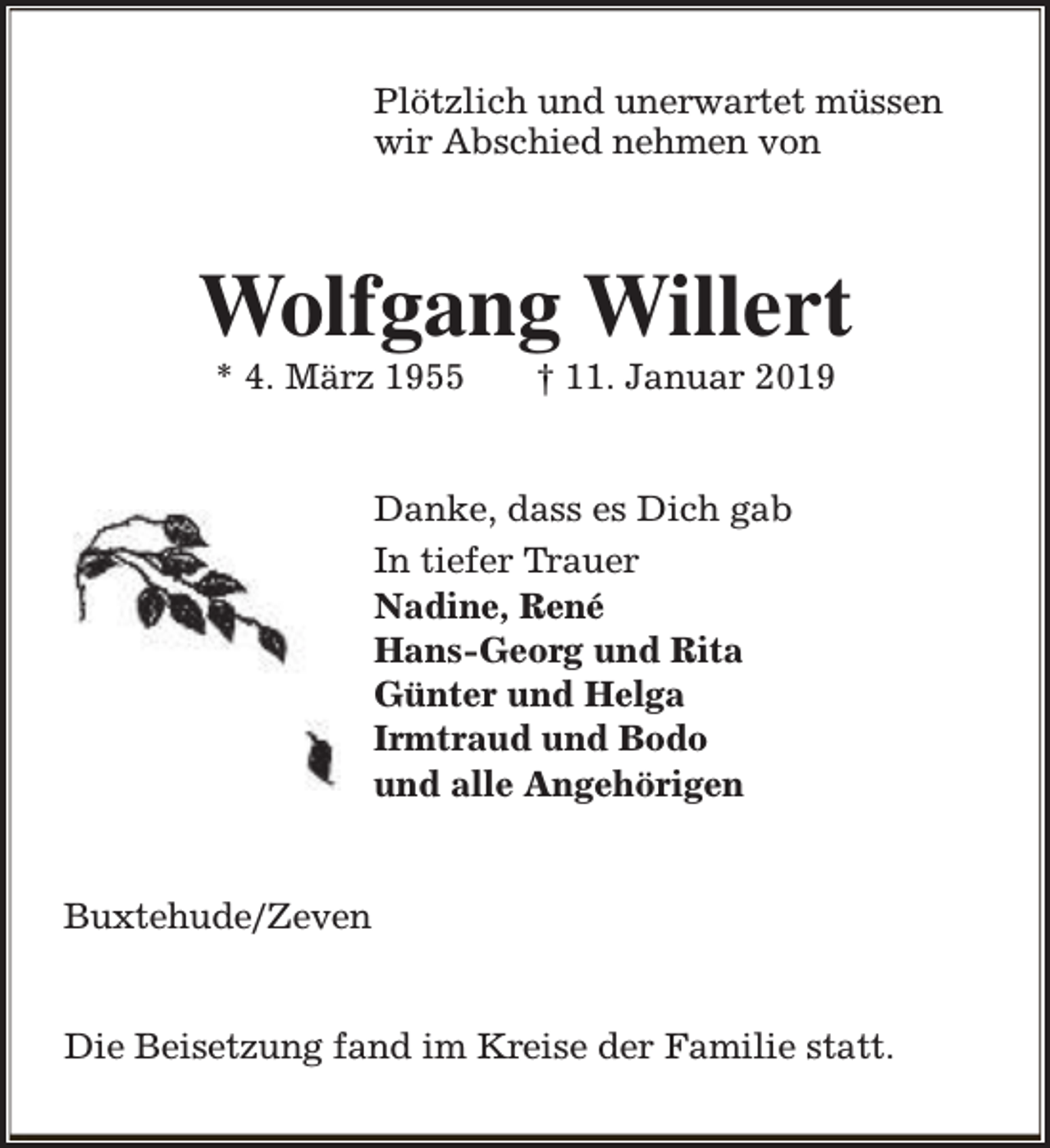 <p>Plötzlich und unerwartet müssen<br />wir Abschied nehmen von</p><p>Wolfgang Willert<br />* 4. März 1955</p><p>† 11. Januar 2019</p><p>Danke, dass es Dich gab<br />In tiefer Trauer<br />Nadine, René<br />Hans-Georg und Rita<br />Günter und Helga<br />Irmtraud und Bodo<br />und alle Angehörigen<br />Buxtehude/Zeven<br />Die Beisetzung fand im Kreise der Familie statt.</p>