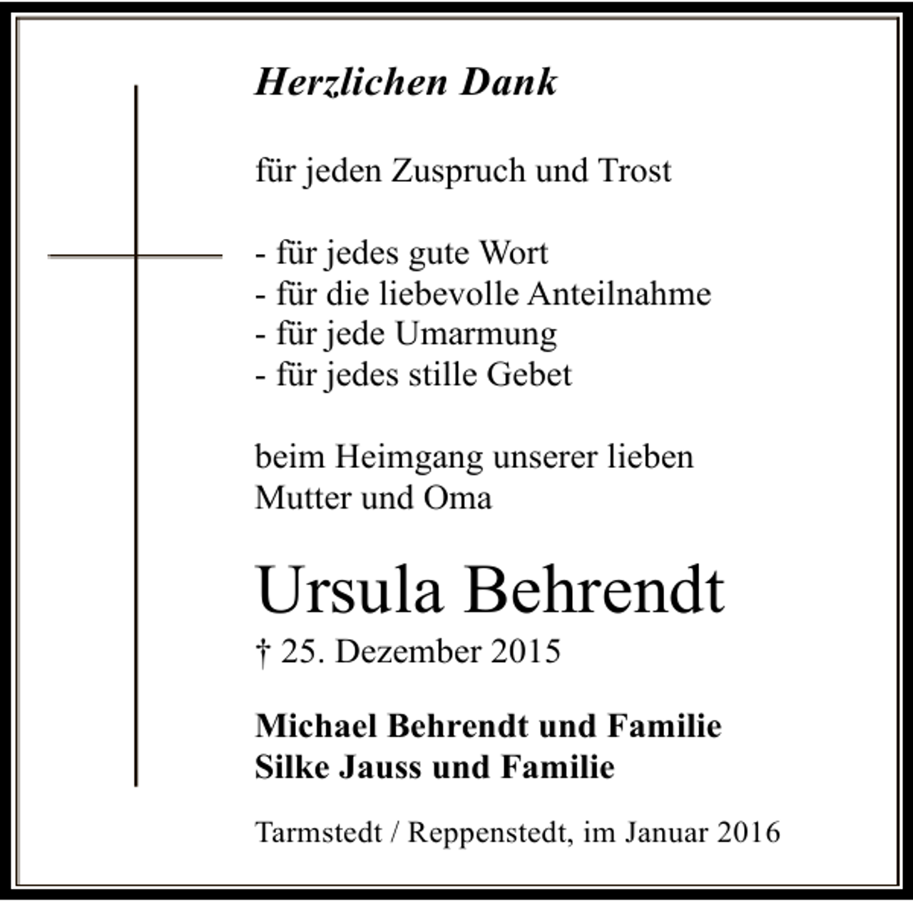 <p>Herzlichen Dank<br />für jeden Zuspruch und Trost<br />- für jedes gute Wort<br />- für die liebevolle Anteilnahme<br />- für jede Umarmung<br />- für jedes stille Gebet<br />beim Heimgang unserer lieben<br />Mutter und Oma</p><p>Ursula Behrendt<br />† 25. Dezember 2015</p><p>Michael Behrendt und Familie<br />Silke Jauss und Familie<br />Tarmstedt / Reppenstedt, im Januar 2016</p>