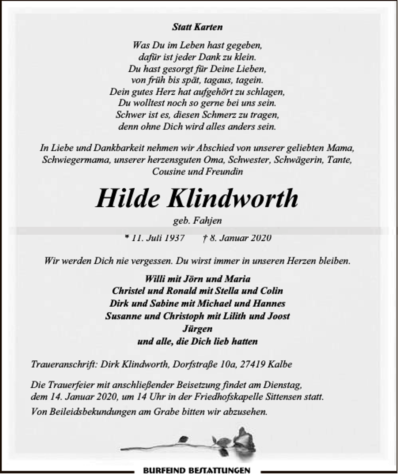 <p>Statt Karten<br />Was Du im Leben hast gegeben,<br />dafür ist jeder Dank zu klein.<br />Du hast gesorgt für Deine Lieben,<br />von früh bis spät, tagaus, tagein.<br />Dein gutes Herz hat aufgehört zu schlagen,<br />Du wolltest noch so gerne bei uns sein.<br />Schwer ist es, diesen Schmerz zu tragen,<br />denn ohne Dich wird alles anders sein.<br />In Liebe und Dankbarkeit nehmen wir Abschied von unserer geliebten Mama,<br />Schwiegermama, unserer herzensguten Oma, Schwester, Schwägerin, Tante,<br />Cousine und Freundin</p><p>Hilde Klindworth<br />geb. Fahjen</p><p>* 11. Juli 1937</p><p>† 8. Januar 2020</p><p>Wir werden Dich nie vergessen. Du wirst immer in unseren Herzen bleiben.<br />Willi mit Jörn und Maria<br />Christel und Ronald mit Stella und Colin<br />Dirk und Sabine mit Michael und Hannes<br />Susanne und Christoph mit Lilith und Joost<br />Jürgen<br />und alle, die Dich lieb hatten<br />Traueranschrift: Dirk Klindworth, Dorfstraße 10a, 27419 Kalbe<br />Die Trauerfeier mit anschließender Beisetzung findet am Dienstag,<br />dem 14. Januar 2020, um 14 Uhr in der Friedhofskapelle Sittensen statt.<br />Von Beileidsbekundungen am Grabe bitten wir abzusehen.</p><p>Burfeind Bestattungen</p>