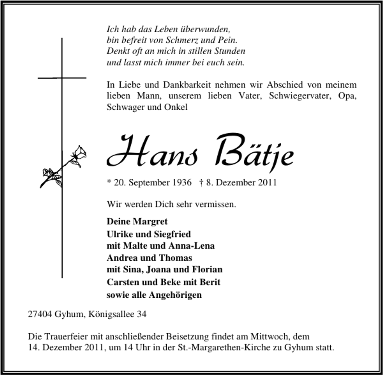<p>Ich hab das Leben überwunden,<br />bin befreit von Schmerz und Pein.<br />Denkt oft an mich in stillen Stunden<br />und lasst mich immer bei euch sein.<br />In Liebe und Dankbarkeit nehmen wir Abschied von meinem<br />lieben Mann, unserem lieben Vater, Schwiegervater, Opa,<br />Schwager und Onkel</p><p>Hans Bätje<br />* 20. September 1936 † 8. Dezember 2011<br />Wir werden Dich sehr vermissen.<br />Deine Margret<br />Ulrike und Siegfried<br />mit Malte und Anna-Lena<br />Andrea und Thomas<br />mit Sina, Joana und Florian<br />Carsten und Beke mit Berit<br />sowie alle Angehörigen<br />27404 Gyhum, Königsallee 34<br />Die Trauerfeier mit anschließender Beisetzung findet am Mittwoch, dem<br />14. Dezember 2011, um 14 Uhr in der St.-Margarethen-Kirche zu Gyhum statt.</p>