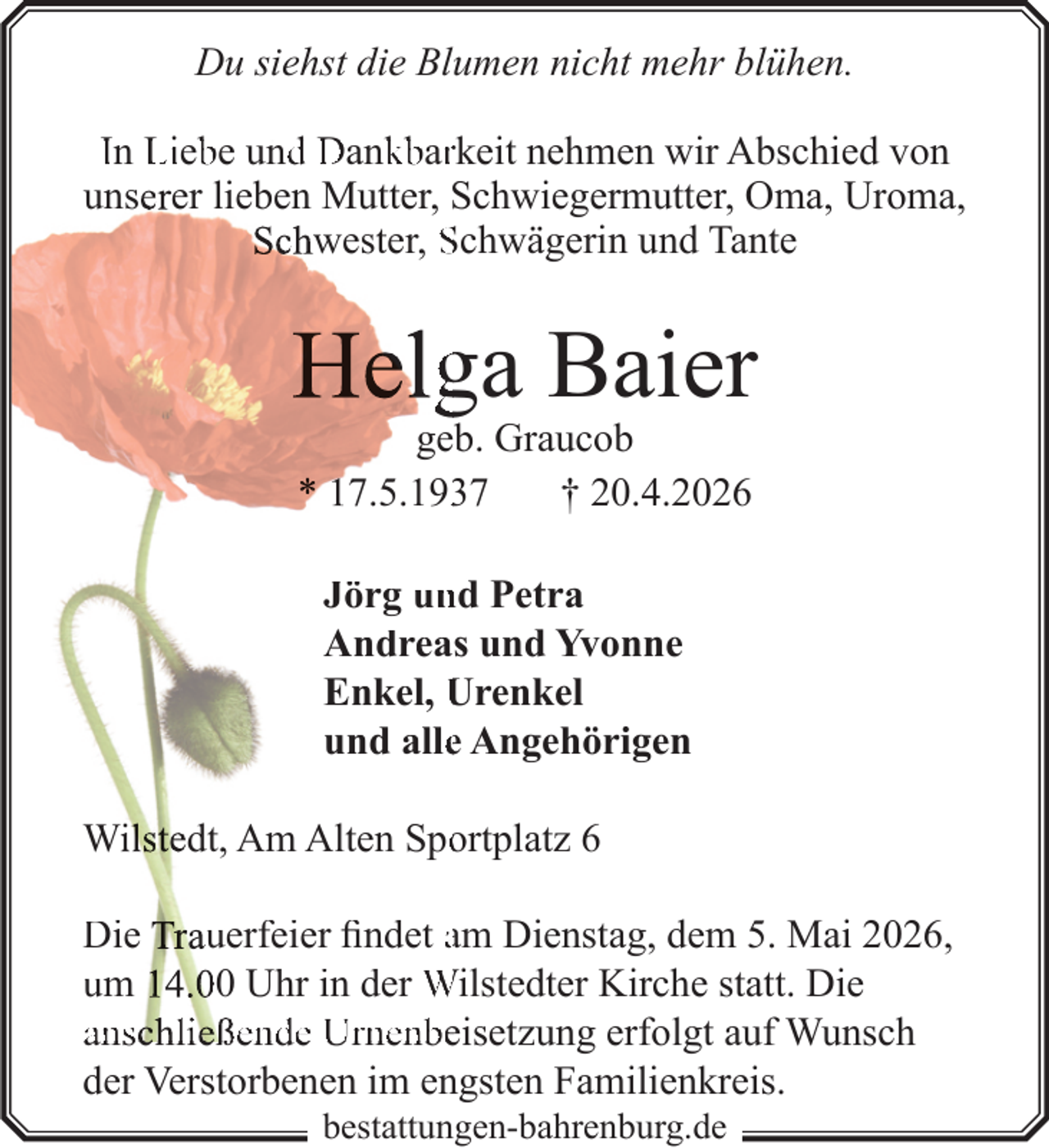 <p>Du siehst die Blumen nicht mehr blühen.<br />In Lieb<br />be und<br />d Dank<br />kbarrkeit nehmen wir Abschied von<br />unserer lieben Mutter, Schwiegermutter, Oma, Uroma,<br />Schwester, Schwägerin und Tante</p>
<p>Helg<br />ga Baier<br />geb. Graucob<br />* 17.5.197<br />† 20.4.2026<br />Jörg un<br />nd Petra<br />Andreas und Yvonne<br />Enkel, Urenkel<br />und allee Angehörigen<br />Wilstedt, Am Alten Spo<br />ortplatz 6<br />Die Trauerfeier findet am Dienstag, dem 5. Mai 2026,<br />um 14.00 Uhr in der Wilstedter Kirche statt. Die<br />anschließende Urne<br />nenbeisetzung erfolgt auf Wunsch<br />der Verstorbenen im engsten Familienkreis.<br />bestattungen-bahrenburg.de</p>