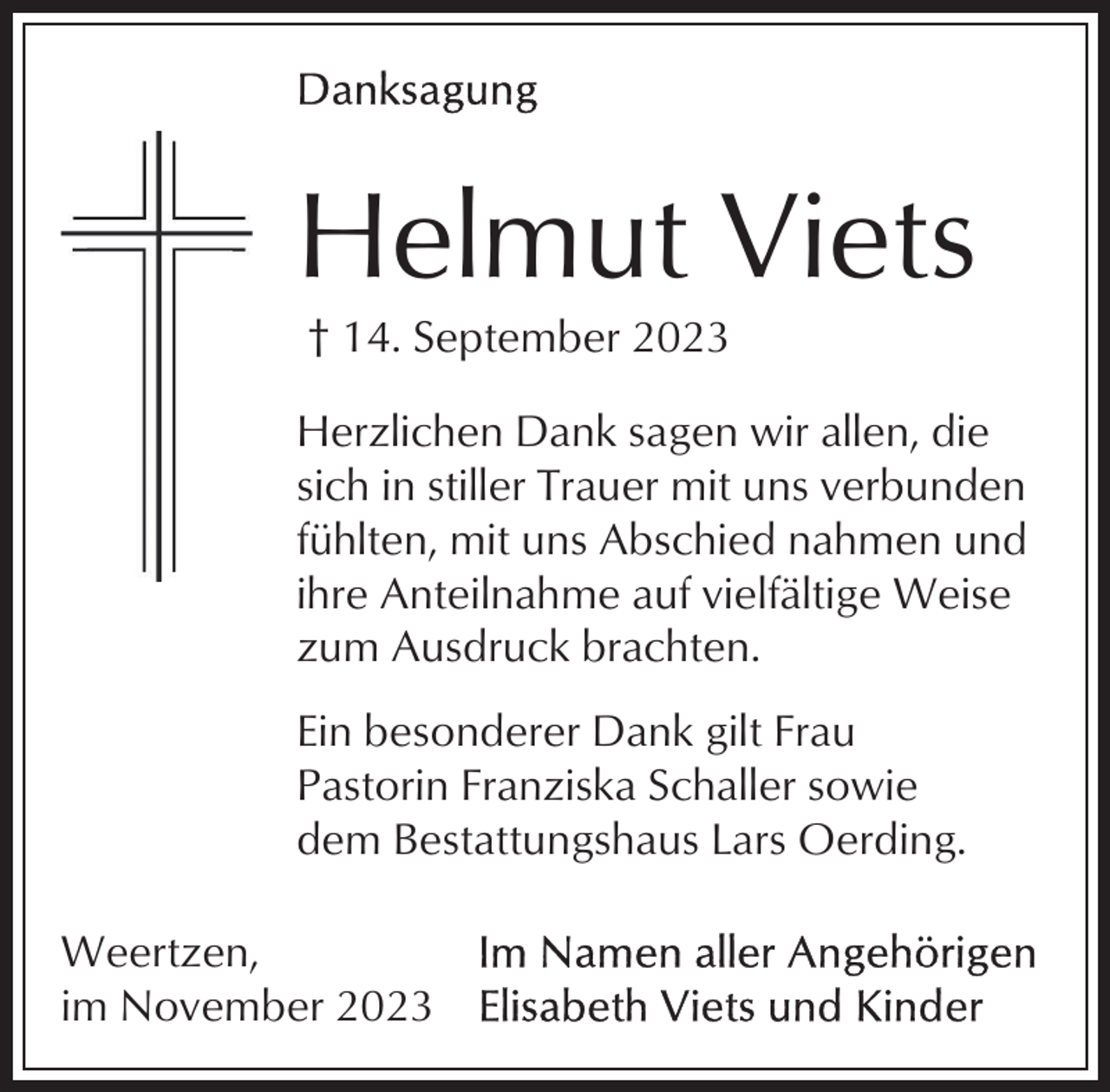 <p>Helmut Viets<br />† 14. September 2023<br />Herzlichen Dank sagen wir allen, die<br />sich in stiller Trauer mit uns verbunden<br />fühlten, mit uns Abschied nahmen und<br />ihre Anteilnahme auf vielfältige Weise<br />zum Ausdruck brachten.<br />Ein besonderer Dank gilt Frau<br />Pastorin Franziska Schaller sowie<br />dem Bestattungshaus Lars Oerding.<br />Weertzen,<br />im November 2023</p>