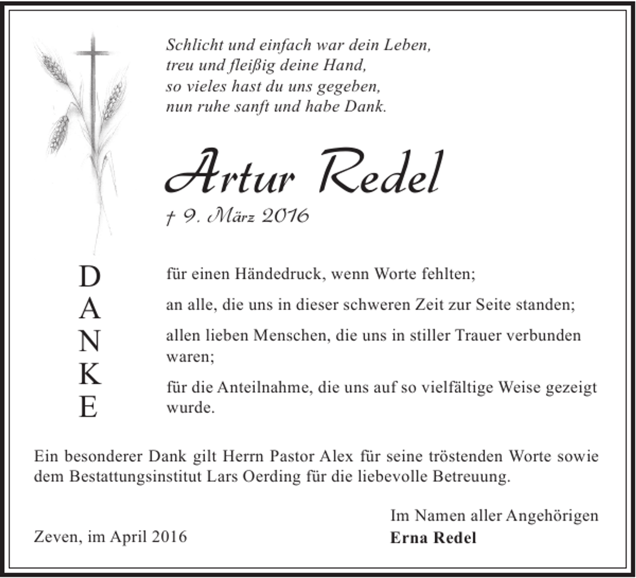 <p>Schlicht und einfach war dein Leben,<br />treu und fleißig deine Hand,<br />so vieles hast du uns gegeben,<br />nun ruhe sanft und habe Dank.</p><p>Artur Redel<br />† 9. März 2016</p><p>D<br />A<br />N<br />K<br />E</p><p>für einen Händedruck, wenn Worte fehlten;<br />an alle, die uns in dieser schweren Zeit zur Seite standen;<br />allen lieben Menschen, die uns in stiller Trauer verbunden<br />waren;<br />für die Anteilnahme, die uns auf so vielfältige Weise gezeigt<br />wurde.</p><p>Ein besonderer Dank gilt Herrn Pastor Alex für seine tröstenden Worte sowie<br />dem Bestattungsinstitut Lars Oerding für die liebevolle Betreuung.<br />Zeven, im April 2016</p><p>Im Namen aller Angehörigen<br />Erna Redel</p>