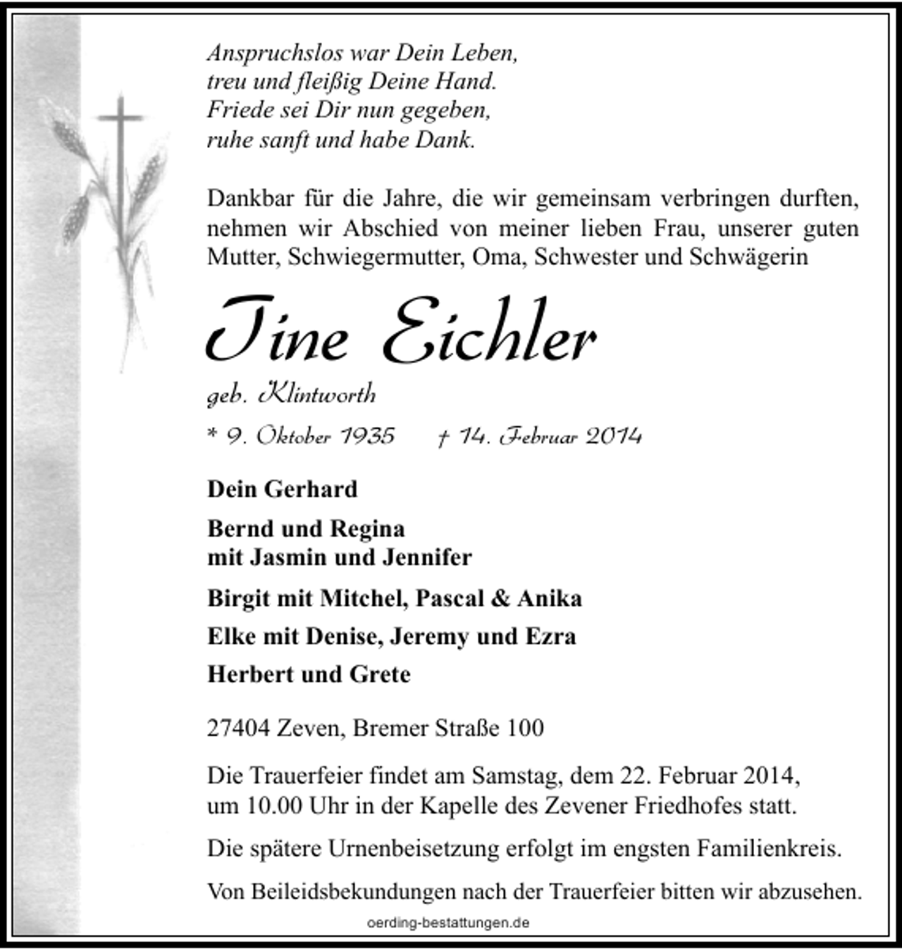 <p>Anspruchslos war Dein Leben,<br />treu und fleißig Deine Hand.<br />Friede sei Dir nun gegeben,<br />ruhe sanft und habe Dank.<br />Dankbar für die Jahre, die wir gemeinsam verbringen durften,<br />nehmen wir Abschied von meiner lieben Frau, unserer guten<br />Mutter, Schwiegermutter, Oma, Schwester und Schwägerin</p><p>Tine Eichler<br />geb. Klintworth</p><p>* 9. Oktober 1935</p><p>† 14. Februar 2014</p><p>Dein Gerhard<br />Bernd und Regina<br />mit Jasmin und Jennifer<br />Birgit mit Mitchel, Pascal &amp; Anika<br />Elke mit Denise, Jeremy und Ezra<br />Herbert und Grete<br />27404 Zeven, Bremer Straße 100<br />Die Trauerfeier findet am Samstag, dem 22. Februar 2014,<br />um 10.00 Uhr in der Kapelle des Zevener Friedhofes statt.<br />Die spätere Urnenbeisetzung erfolgt im engsten Familienkreis.<br />Von Beileidsbekundungen nach der Trauerfeier bitten wir abzusehen.<br />oerding-bestattungen.de</p>