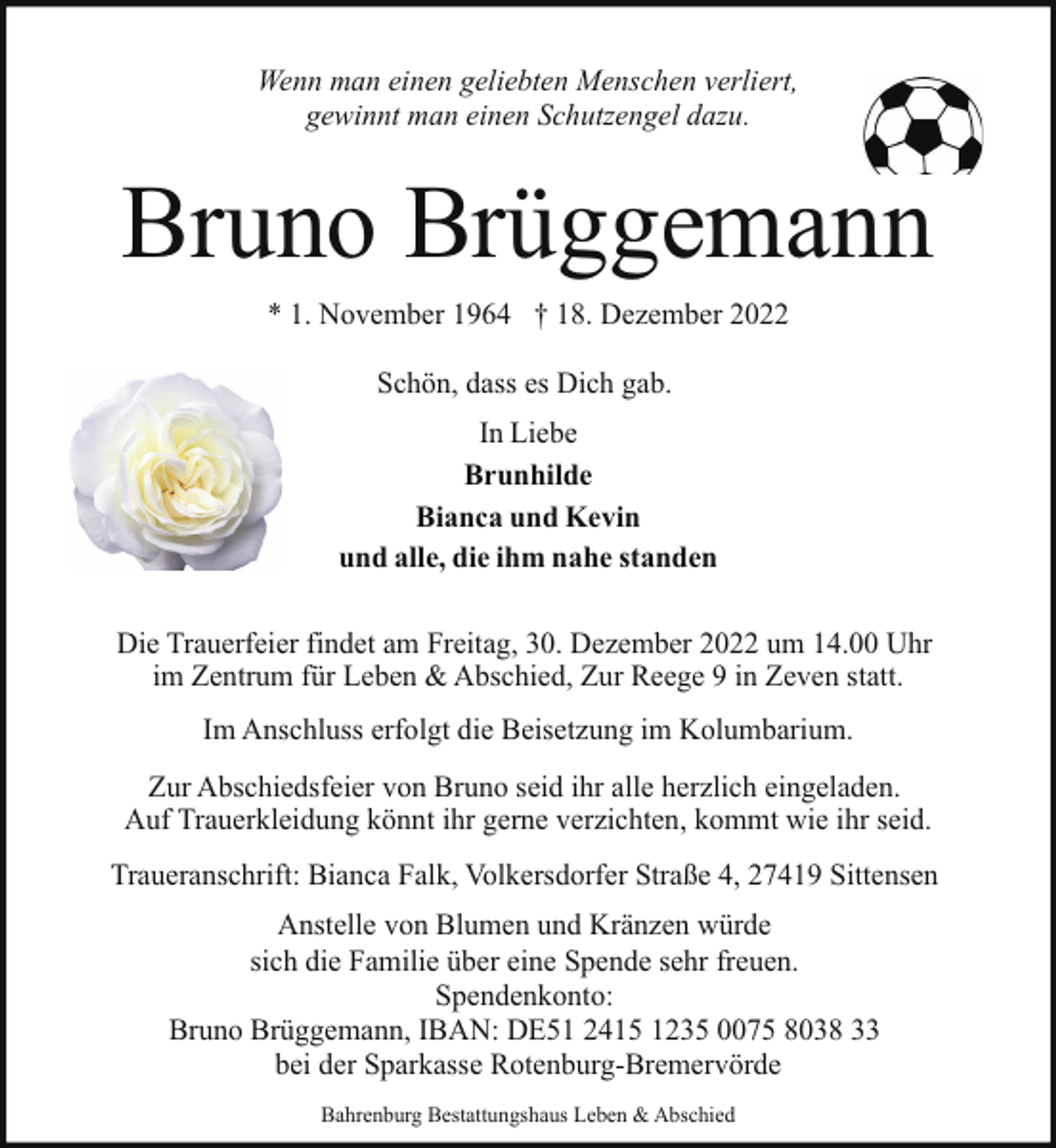 <p>Wenn man einen geliebten Menschen verliert,<br />gewinnt man einen Schutzengel dazu.</p><p>Bruno Brüggemann<br />* 1. November 1964 † 18. Dezember 2022<br />Schön, dass es Dich gab.<br />In Liebe<br />Brunhilde<br />Bianca und Kevin<br />und alle, die ihm nahe standen<br />Die Trauerfeier findet am Freitag, 30. Dezember 2022 um 14.00 Uhr<br />im Zentrum für Leben &amp; Abschied, Zur Reege 9 in Zeven statt.<br />Im Anschluss erfolgt die Beisetzung im Kolumbarium.<br />Zur Abschiedsfeier von Bruno seid ihr alle herzlich eingeladen.<br />Auf Trauerkleidung könnt ihr gerne verzichten, kommt wie ihr seid.<br />Traueranschrift: Bianca Falk, Volkersdorfer Straße 4, 27419 Sittensen<br />Anstelle von Blumen und Kränzen würde<br />sich die Familie über eine Spende sehr freuen.<br />Spendenkonto:<br />Bruno Brüggemann, IBAN: DE51 2415 1235 0075 8038 33<br />bei der Sparkasse Rotenburg-Bremervörde<br />Bahrenburg Bestattungshaus Leben &amp; Abschied</p>