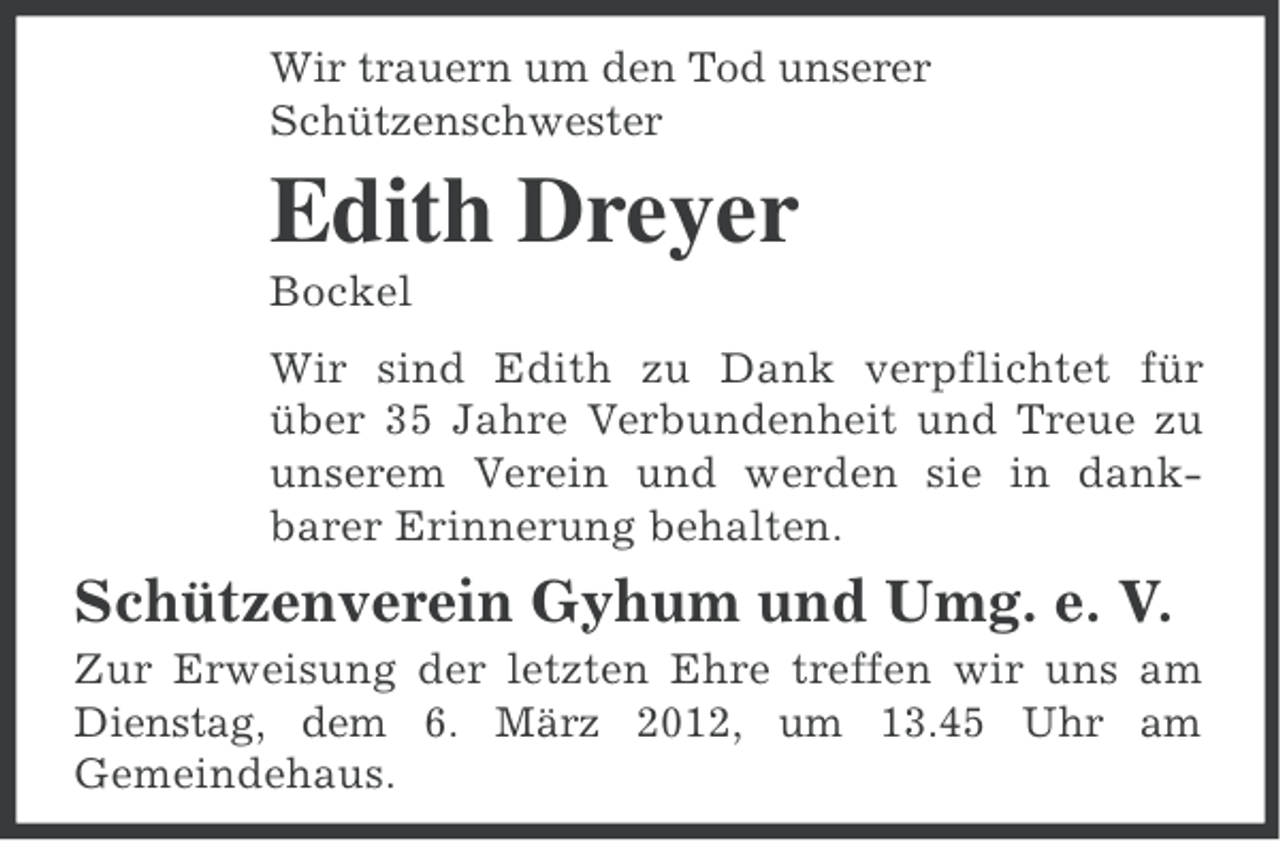 <p>Wir trauern um den Tod unserer<br />Schützenschwester</p><p>Edith Dreyer<br />Bockel<br />Wir sind Edith zu Dank verpflichtet für<br />über 35 Jahre Verbundenheit und Treue zu<br />unserem Verein und werden sie in dankbarer Erinnerung behalten.</p><p>Schützenverein Gyhum und Umg. e. V.<br />Zur Erweisung der letzten Ehre treffen wir uns am<br />Dienstag, dem 6. März 2012, um 13.45 Uhr am<br />Gemeindehaus.</p>