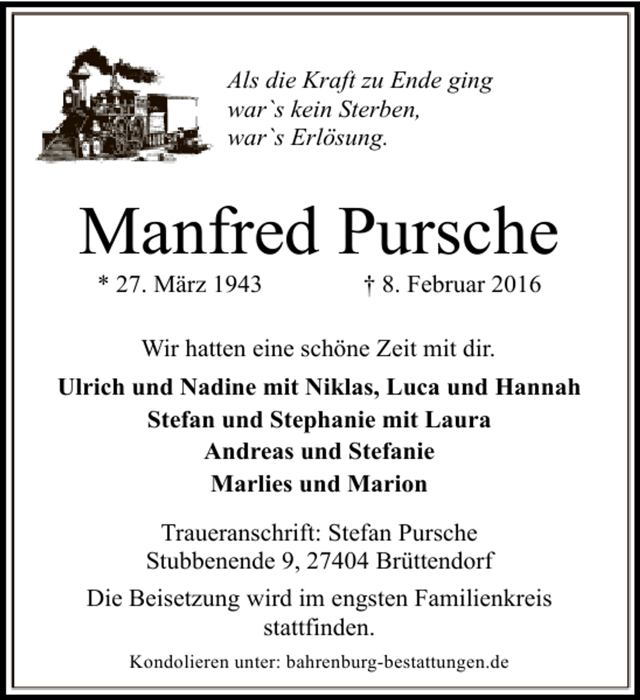 <p>Als die Kraft zu Ende ging<br />war`s kein Sterben,<br />war`s Erlösung.</p><p>Manfred Pursche<br />* 27. März 1943</p><p>† 8. Februar 2016</p><p>Wir hatten eine schöne Zeit mit dir.<br />Ulrich und Nadine mit Niklas, Luca und Hannah<br />Stefan und Stephanie mit Laura<br />Andreas und Stefanie<br />Marlies und Marion<br />Traueranschrift: Stefan Pursche<br />Stubbenende 9, 27404 Brüttendorf<br />Die Beisetzung wird im engsten Familienkreis<br />stattfinden.<br />Kondolieren unter: bahrenburg-bestattungen.de</p>