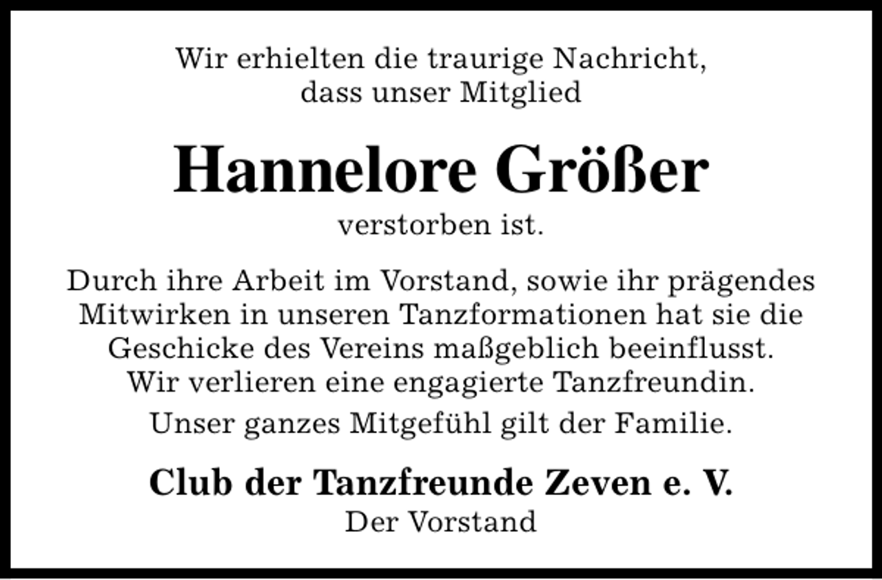 <p>Wir erhielten die traurige Nachricht,<br />dass unser Mitglied</p><p>Hannelore Größer<br />verstorben ist.</p><p>Durch ihre Arbeit im Vorstand, sowie ihr prägendes<br />Mitwirken in unseren Tanzformationen hat sie die<br />Geschicke des Vereins maßgeblich beeinflusst.<br />Wir verlieren eine engagierte Tanzfreundin.<br />Unser ganzes Mitgefühl gilt der Familie.</p><p>Club der Tanzfreunde Zeven e. V.<br />Der Vorstand</p>