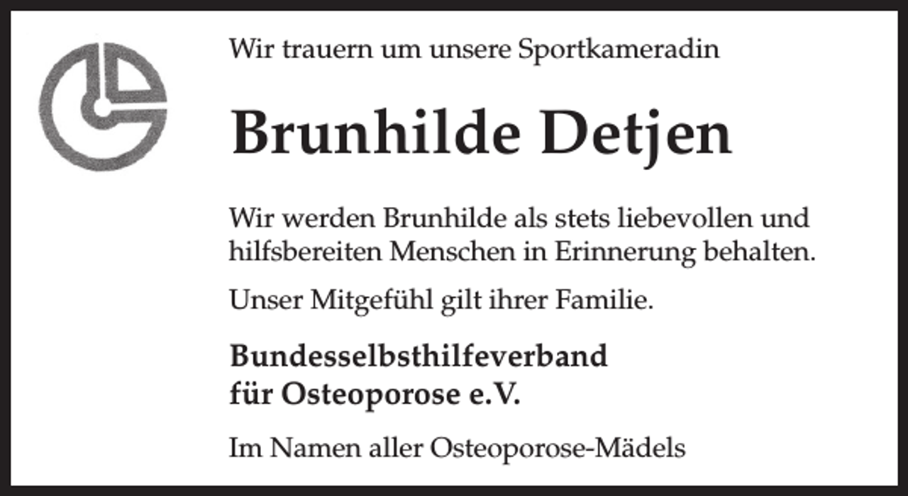 <p>Wir trauern um unsere Sportkameradin</p><p>Brunhilde Detjen<br />Wir werden Brunhilde als stets liebevollen und<br />hilfsbereiten Menschen in Erinnerung behalten.<br />Unser Mitgefühl gilt ihrer Familie.</p><p>Bundesselbsthilfeverband<br />für Osteoporose e.V.<br />Im Namen aller Osteoporose-Mädels</p>