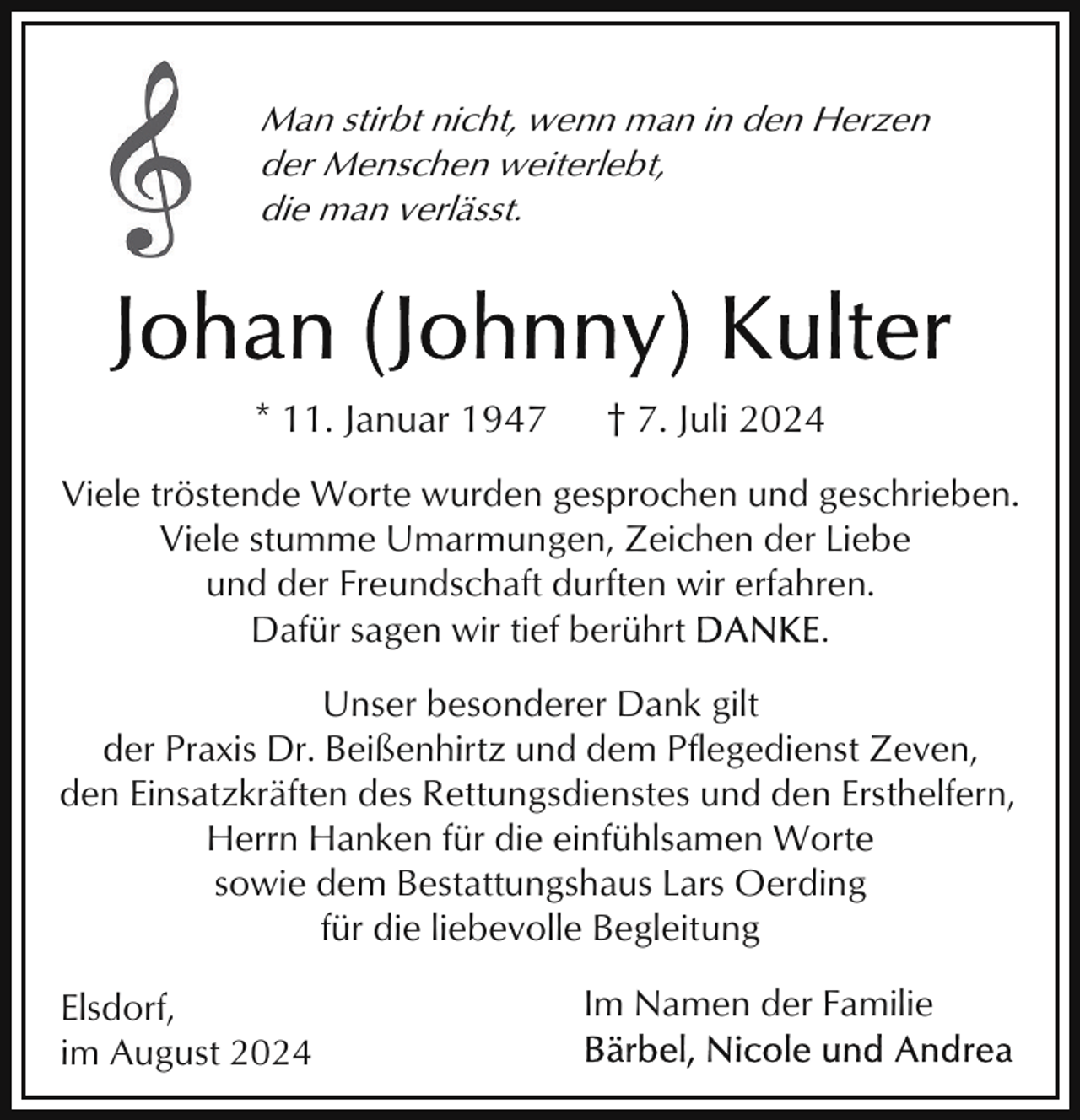 <p>Man stirbt nicht, wenn man in den Herzen<br />der Menschen weiterlebt,<br />die man verlässt.</p><p>* 11. Januar 1947</p><p>† 7. Juli 2024</p><p>Viele tröstende Worte wurden gesprochen und geschrieben.<br />Viele stumme Umarmungen, Zeichen der Liebe<br />und der Freundschaft durften wir erfahren.<br />Dafür sagen wir tief berührt<br />.<br />Unser besonderer Dank gilt<br />der Praxis Dr. Beißenhirtz und dem Pflegedienst Zeven,<br />den Einsatzkräften des Rettungsdienstes und den Ersthelfern,<br />Herrn Hanken für die einfühlsamen Worte<br />sowie dem Bestattungshaus Lars Oerding<br />für die liebevolle Begleitung<br />Elsdorf,<br />im August 2024</p><p>Im Namen der Familie</p>