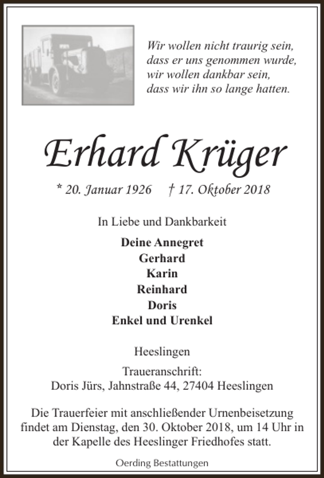 <p>Wir wollen nicht traurig sein,<br />dass er uns genommen wurde,<br />wir wollen dankbar sein,<br />dass wir ihn so lange hatten.</p><p>Erhard Krüger<br />* 20. Januar 1926</p><p>† 17. Oktober 2018</p><p>In Liebe und Dankbarkeit<br />Deine Annegret<br />Gerhard<br />Karin<br />Reinhard<br />Doris<br />Enkel und Urenkel<br />Heeslingen<br />Traueranschrift:<br />Doris Jürs, Jahnstraße 44, 27404 Heeslingen<br />Die Trauerfeier mit anschließender Urnenbeisetzung<br />findet am Dienstag, den 30. Oktober 2018, um 14 Uhr in<br />der Kapelle des Heeslinger Friedhofes statt.<br />Oerding Bestattungen</p>