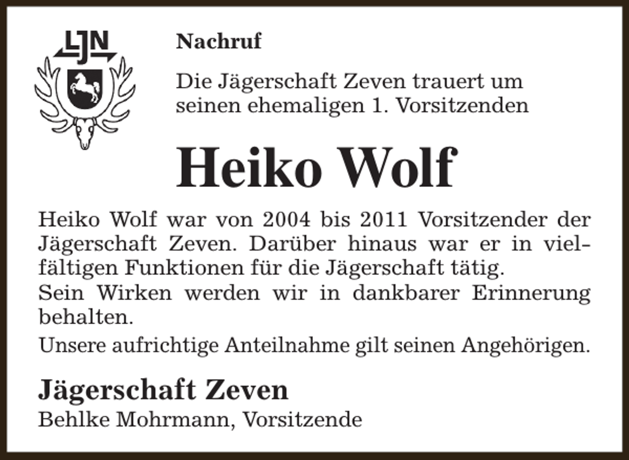 <p>Nachruf<br />Die Jägerschaft Zeven trauert um<br />seinen ehemaligen 1. Vorsitzenden</p><p>Heiko Wolf</p><p>Heiko Wolf war von 2004 bis 2011 Vorsitzender der<br />Jägerschaft Zeven. Darüber hinaus war er in vielfältigen Funktionen für die Jägerschaft tätig.<br />Sein Wirken werden wir in dankbarer Erinnerung<br />behalten.<br />Unsere aufrichtige Anteilnahme gilt seinen Angehörigen.</p><p>Jägerschaft Zeven</p><p>Behlke Mohrmann, Vorsitzende</p>