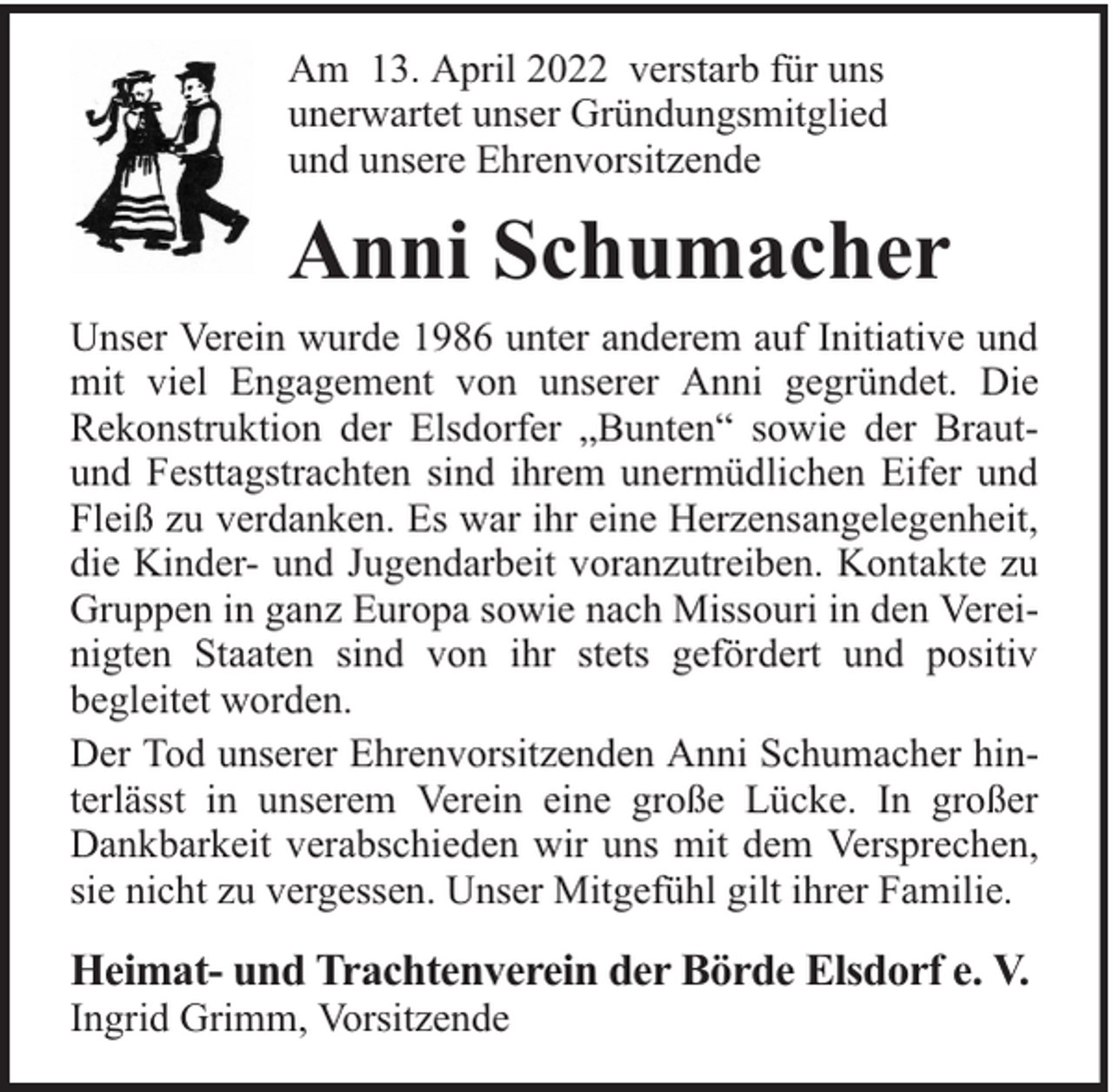 <p>Am 13. April 2022 verstarb für uns<br />unerwartet unser Gründungsmitglied<br />und unsere Ehrenvorsitzende</p><p>Anni Schumacher<br />Unser Verein wurde 1986 unter anderem auf Initiative und<br />mit viel Engagement von unserer Anni gegründet. Die<br />Rekonstruktion der Elsdorfer „Bunten“ sowie der Brautund Festtagstrachten sind ihrem unermüdlichen Eifer und<br />Fleiß zu verdanken. Es war ihr eine Herzensangelegenheit,<br />die Kinder- und Jugendarbeit voranzutreiben. Kontakte zu<br />Gruppen in ganz Europa sowie nach Missouri in den Vereinigten Staaten sind von ihr stets gefördert und positiv<br />begleitet worden.<br />Der Tod unserer Ehrenvorsitzenden Anni Schumacher hinterlässt in unserem Verein eine große Lücke. In großer<br />Dankbarkeit verabschieden wir uns mit dem Versprechen,<br />sie nicht zu vergessen. Unser Mitgefühl gilt ihrer Familie.</p><p>Heimat- und Trachtenverein der Börde Elsdorf e. V.<br />Ingrid Grimm, Vorsitzende</p>