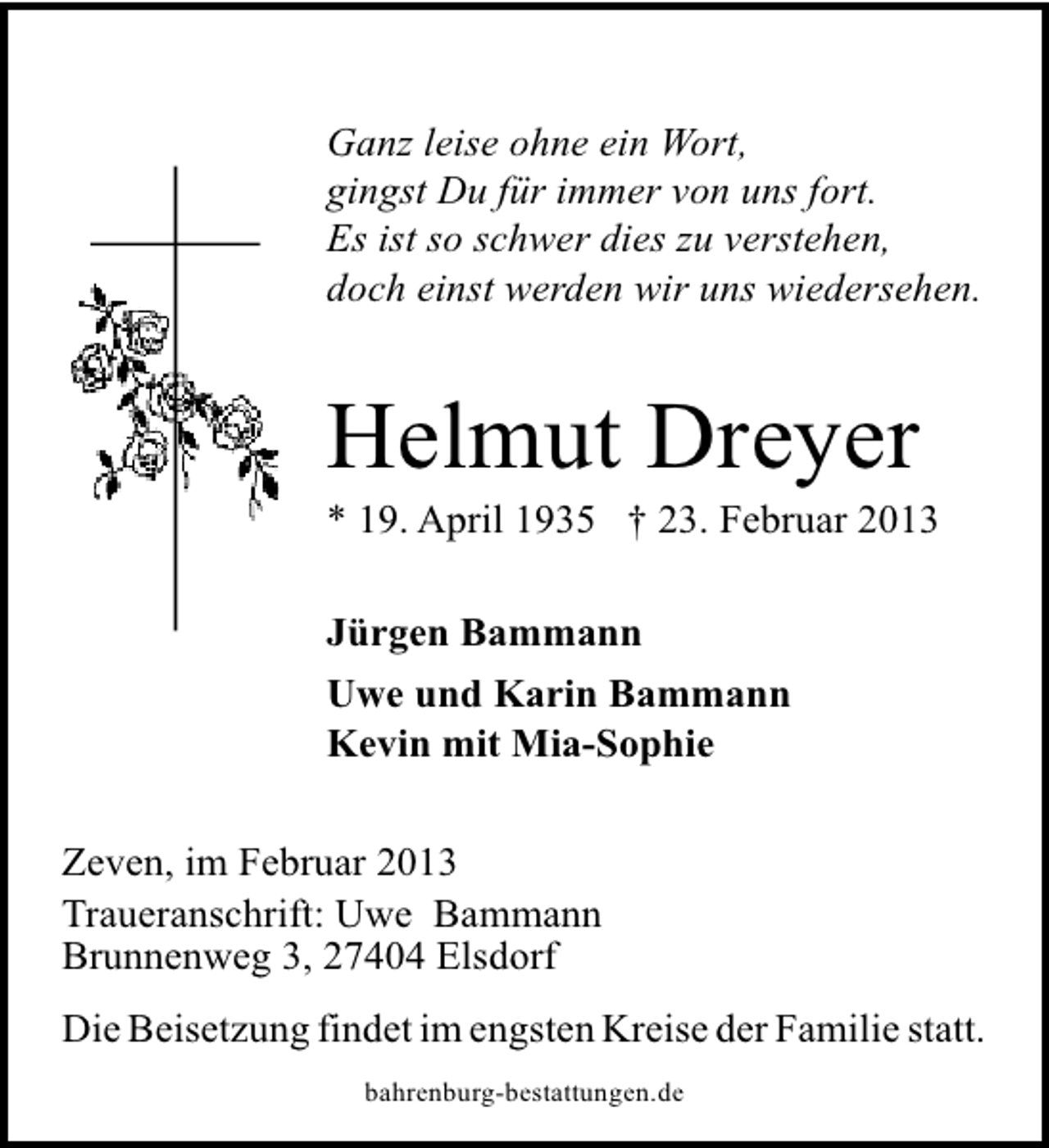 <p>Ganz leise ohne ein Wort,<br />gingst Du für immer von uns fort.<br />Es ist so schwer dies zu verstehen,<br />doch einst werden wir uns wiedersehen.</p><p>Helmut Dreyer</p><p>* 19. April 1935 † 23. Februar 2013<br />Jürgen Bammann<br />Uwe und Karin Bammann<br />Kevin mit Mia-Sophie</p><p>Zeven, im Februar 2013<br />Traueranschrift: Uwe Bammann<br />Brunnenweg 3, 27404 Elsdorf<br />Die Beisetzung findet im engsten Kreise der Familie statt.<br />bahrenburg-bestattungen.de</p>