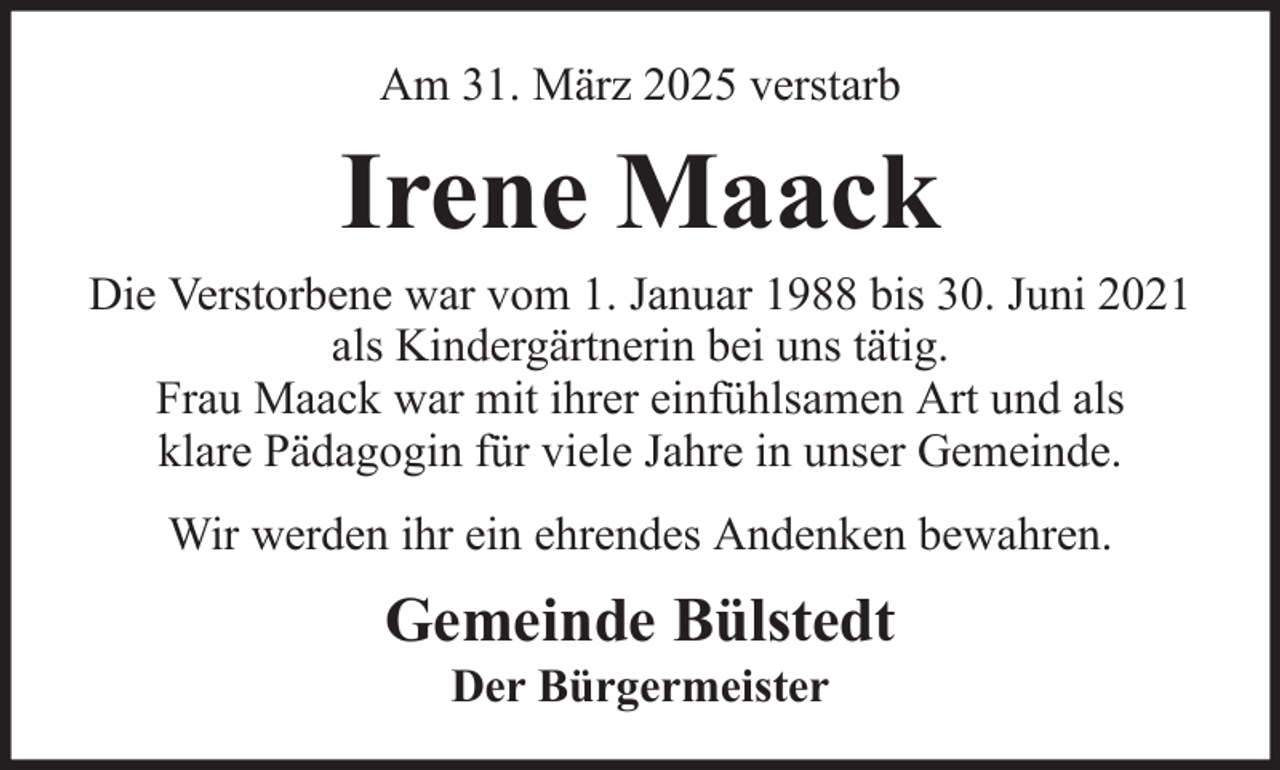 <p>Am 31. März 2025 verstarb</p><p>Irene Maack<br />Die Verstorbene war vom 1. Januar 1988 bis 30. Juni 2021<br />als Kindergärtnerin bei uns tätig.<br />Frau Maack war mit ihrer einfühlsamen Art und als<br />klare Pädagogin für viele Jahre in unser Gemeinde.<br />Wir werden ihr ein ehrendes Andenken bewahren.</p><p>Gemeinde Bülstedt<br />Der Bürgermeister</p>