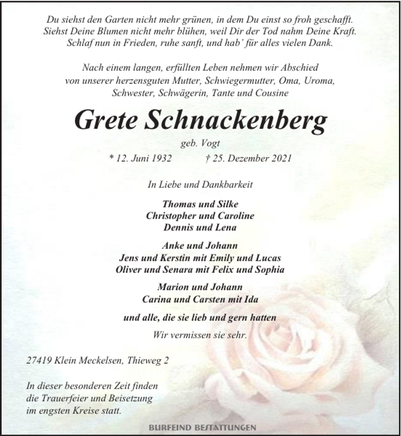 <p>Du siehst den Garten nicht mehr grünen, in dem Du einst so froh geschafft.<br />Siehst Deine Blumen nicht mehr blühen, weil Dir der Tod nahm Deine Kraft.<br />Schlaf nun in Frieden, ruhe sanft, und hab’ für alles vielen Dank.<br />Nach einem langen, erfüllten Leben nehmen wir Abschied<br />von unserer herzensguten Mutter, Schwiegermutter, Oma, Uroma,<br />Schwester, Schwägerin, Tante und Cousine</p><p>Grete Schnackenberg<br />geb. Vogt<br />* 12. Juni 1932</p><p>† 25. Dezember 2021</p><p>In Liebe und Dankbarkeit<br />Thomas und Silke<br />Christopher und Caroline<br />Dennis und Lena<br />Anke und Johann<br />Jens und Kerstin mit Emily und Lucas<br />Oliver und Senara mit Felix und Sophia<br />Marion und Johann<br />Carina und Carsten mit Ida<br />und alle, die sie lieb und gern hatten<br />Wir vermissen sie sehr.<br />27419 Klein Meckelsen, Thieweg 2<br />In dieser besonderen Zeit finden<br />die Trauerfeier und Beisetzung<br />im engsten Kreise statt.<br />Burfeind Bestattungen</p>