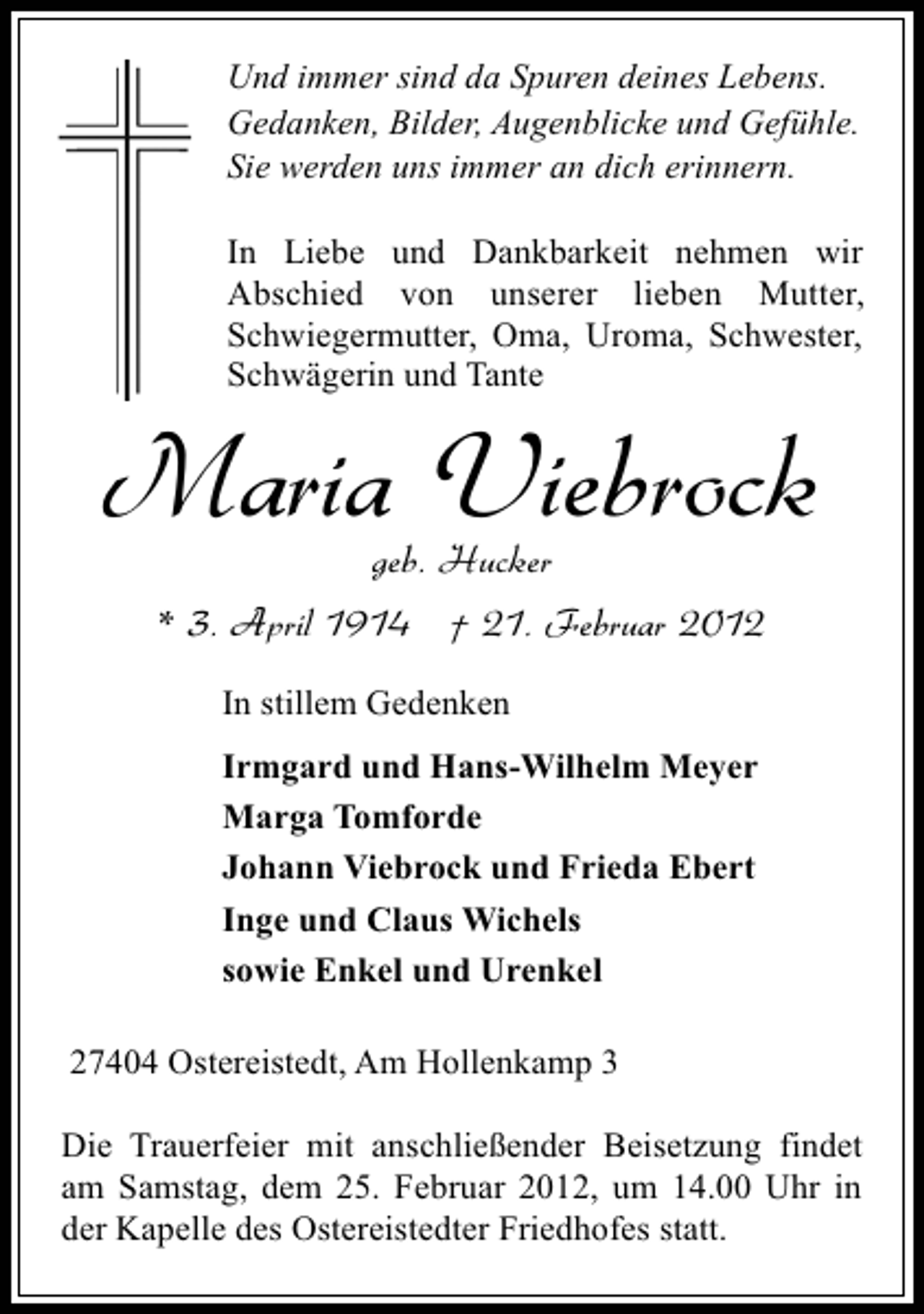 <p>Und immer sind da Spuren deines Lebens.<br />Gedanken, Bilder, Augenblicke und Gefühle.<br />Sie werden uns immer an dich erinnern.<br />In Liebe und Dankbarkeit nehmen wir<br />Abschied von unserer lieben Mutter,<br />Schwiegermutter, Oma, Uroma, Schwester,<br />Schwägerin und Tante</p><p>Maria Viebrock<br />geb. Hucker<br />* 3. April 1914 † 21. Februar 2012<br />In stillem Gedenken<br />Irmgard und Hans-Wilhelm Meyer<br />Marga Tomforde<br />Johann Viebrock und Frieda Ebert<br />Inge und Claus Wichels<br />sowie Enkel und Urenkel<br />27404 Ostereistedt, Am Hollenkamp 3<br />Die Trauerfeier mit anschließender Beisetzung findet<br />am Samstag, dem 25. Februar 2012, um 14.00 Uhr in<br />der Kapelle des Ostereistedter Friedhofes statt.</p>