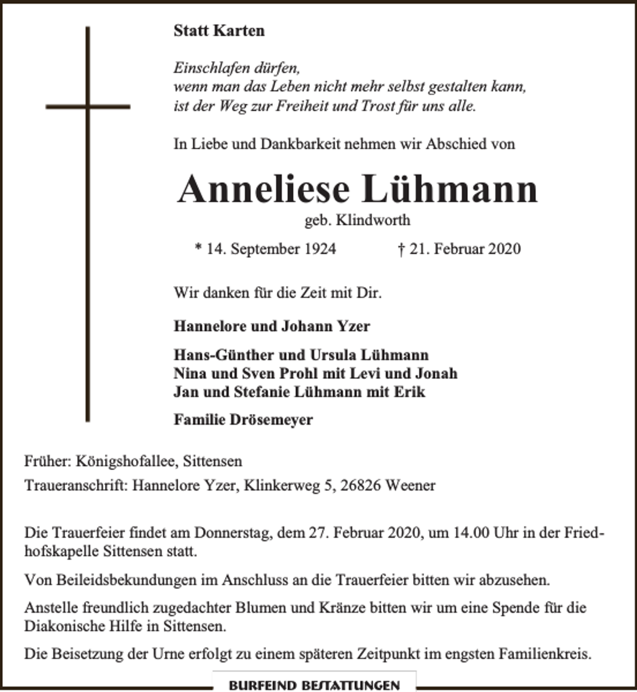 <p>Statt Karten<br />Einschlafen dürfen,<br />wenn man das Leben nicht mehr selbst gestalten kann,<br />ist der Weg zur Freiheit und Trost für uns alle.<br />In Liebe und Dankbarkeit nehmen wir Abschied von</p><p>Anneliese Lühmann<br />geb. Klindworth</p><p>* 14. September 1924</p><p>† 21. Februar 2020</p><p>Wir danken für die Zeit mit Dir.<br />Hannelore und Johann Yzer<br />Hans-Günther und Ursula Lühmann<br />Nina und Sven Prohl mit Levi und Jonah<br />Jan und Stefanie Lühmann mit Erik<br />Familie Drösemeyer<br />Früher: Königshofallee, Sittensen<br />Traueranschrift: Hannelore Yzer, Klinkerweg 5, 26826 Weener<br />Die Trauerfeier findet am Donnerstag, dem 27. Februar 2020, um 14.00 Uhr in der Friedhofskapelle Sittensen statt.<br />Von Beileidsbekundungen im Anschluss an die Trauerfeier bitten wir abzusehen.<br />Anstelle freundlich zugedachter Blumen und Kränze bitten wir um eine Spende für die<br />Diakonische Hilfe in Sittensen.<br />Die Beisetzung der Urne erfolgt zu einem späteren Zeitpunkt im engsten Familienkreis.<br />Burfeind Bestattungen</p>