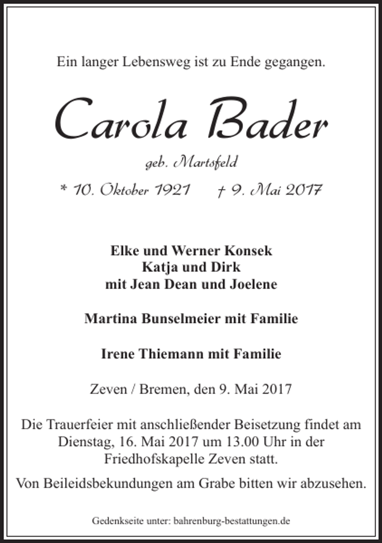 <p>Ein langer Lebensweg ist zu Ende gegangen.</p><p>Carola Bader<br />geb. Martsfeld</p><p>* 10. Oktober 1921</p><p>† 9. Mai 2017</p><p>Elke und Werner Konsek<br />Katja und Dirk<br />mit Jean Dean und Joelene<br />Martina Bunselmeier mit Familie<br />Irene Thiemann mit Familie<br />Zeven / Bremen, den 9. Mai 2017<br />Die Trauerfeier mit anschließender Beisetzung findet am<br />Dienstag, 16. Mai 2017 um 13.00 Uhr in der<br />Friedhofskapelle Zeven statt.<br />Von Beileidsbekundungen am Grabe bitten wir abzusehen.<br />Gedenkseite unter: bahrenburg-bestattungen.de</p>
