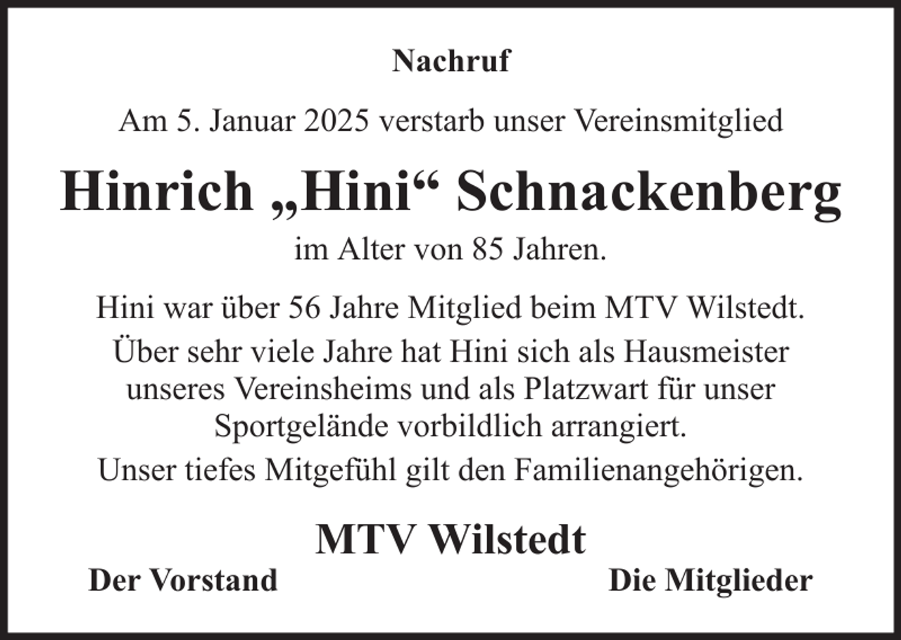 <p>Nachruf<br />Am 5. Januar 2025 verstarb unser Vereinsmitglied</p><p>Hinrich „Hini“ Schnackenberg<br />im Alter von 85 Jahren.<br />Hini war über 56 Jahre Mitglied beim MTV Wilstedt.<br />Über sehr viele Jahre hat Hini sich als Hausmeister<br />unseres Vereinsheims und als Platzwart für unser<br />Sportgelände vorbildlich arrangiert.<br />Unser tiefes Mitgefühl gilt den Familienangehörigen.<br />Der Vorstand</p><p>MTV Wilstedt</p><p>Die Mitglieder</p>