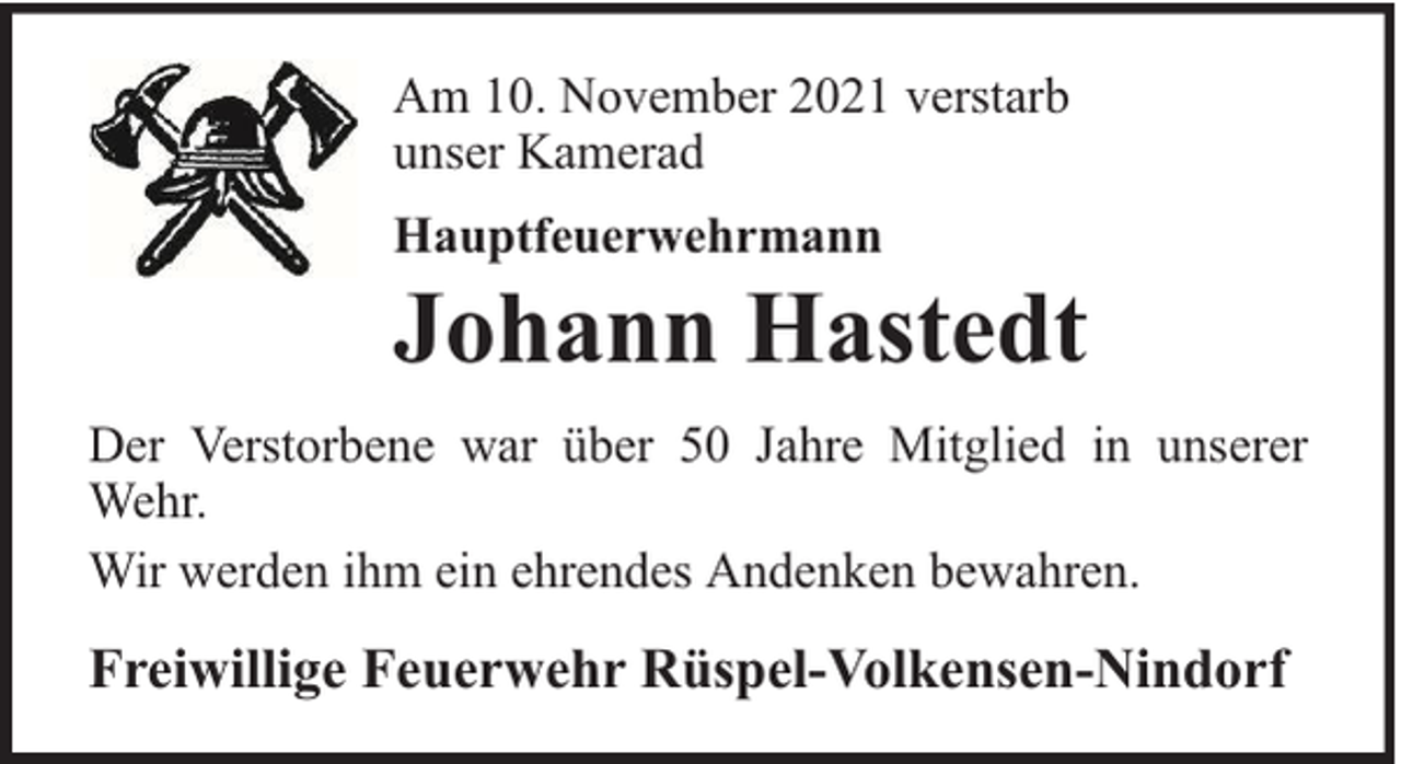 <p>Am 10. November 2021 verstarb<br />unser Kamerad<br />Hauptfeuerwehrmann</p>
<p>Johann Hastedt</p>
<p>Der Verstorbene war über 50 Jahre Mitglied in unserer<br />Wehr.<br />Wir werden ihm ein ehrendes Andenken bewahren.</p>
<p>Freiwillige Feuerwehr Rüspel-Volkensen-Nindorf</p>