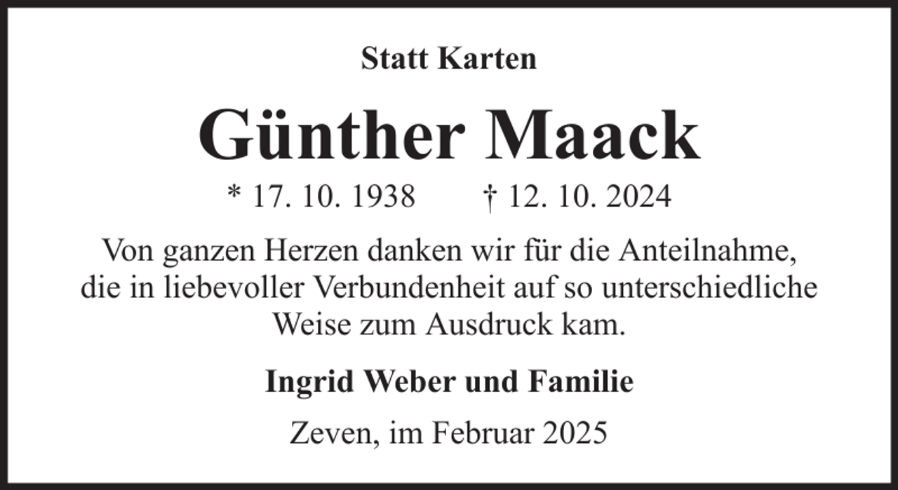 <p>Statt Karten</p><p>Günther Maack<br />* 17. 10. 1938</p><p>† 12. 10. 2024</p><p>Von ganzen Herzen danken wir für die Anteilnahme,<br />die in liebevoller Verbundenheit auf so unterschiedliche<br />Weise zum Ausdruck kam.<br />Ingrid Weber und Familie<br />Zeven, im Februar 2025</p>