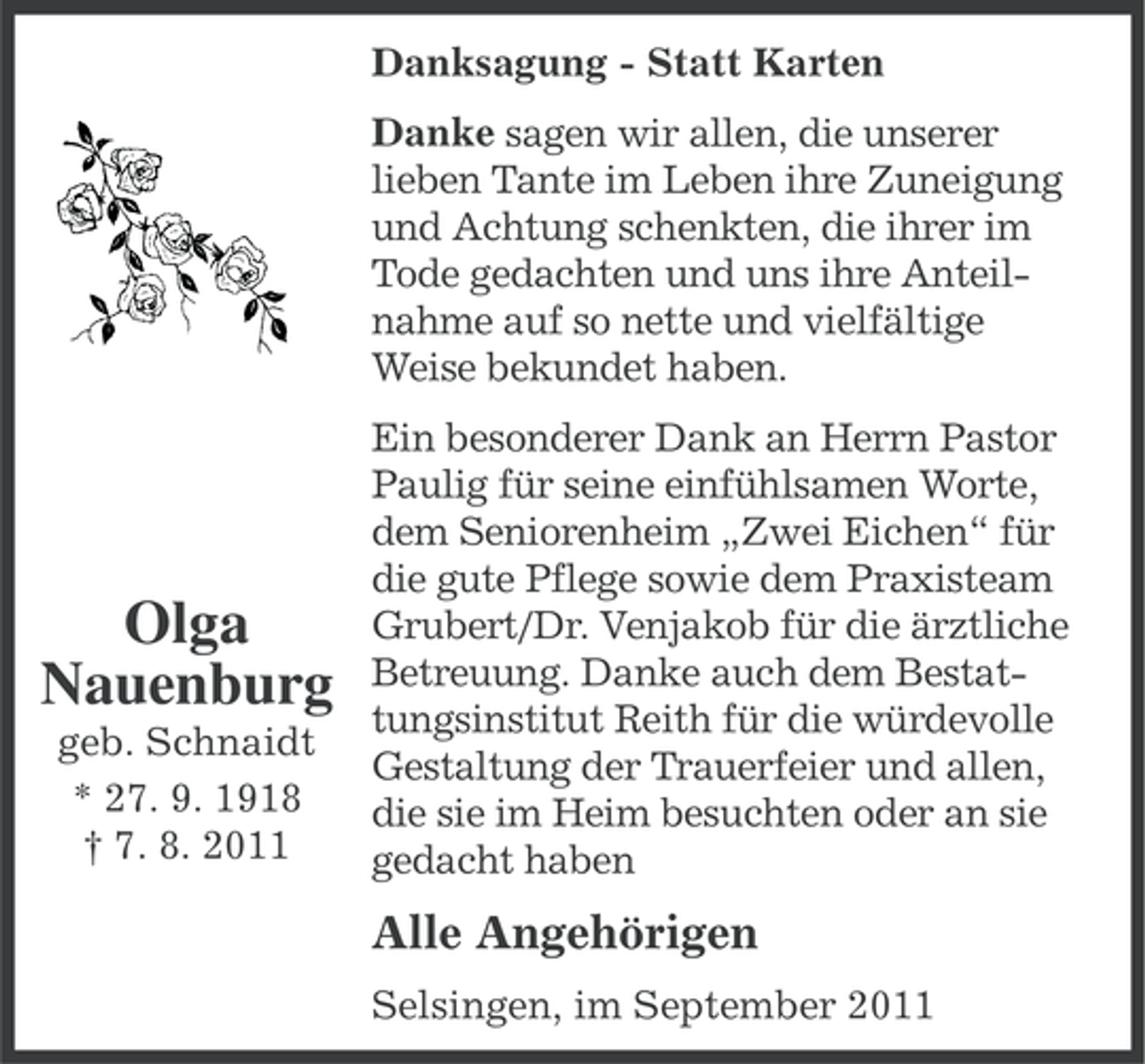 <p>Danksagung - Statt Karten<br />Danke sagen wir allen, die unserer<br />lieben Tante im Leben ihre Zuneigung<br />und Achtung schenkten, die ihrer im<br />Tode gedachten und uns ihre Anteilnahme auf so nette und vielfältige<br />Weise bekundet haben.</p><p>Olga<br />Nauenburg<br />geb. Schnaidt<br />* 27. 9. 1918<br />† 7. 8. 2011</p><p>Ein besonderer Dank an Herrn Pastor<br />Paulig für seine einfühlsamen Worte,<br />dem Seniorenheim „Zwei Eichen“ für<br />die gute Pflege sowie dem Praxisteam<br />Grubert/Dr. Venjakob für die ärztliche<br />Betreuung. Danke auch dem Bestattungsinstitut Reith für die würdevolle<br />Gestaltung der Trauerfeier und allen,<br />die sie im Heim besuchten oder an sie<br />gedacht haben</p><p>Alle Angehörigen<br />Selsingen, im September 2011</p>