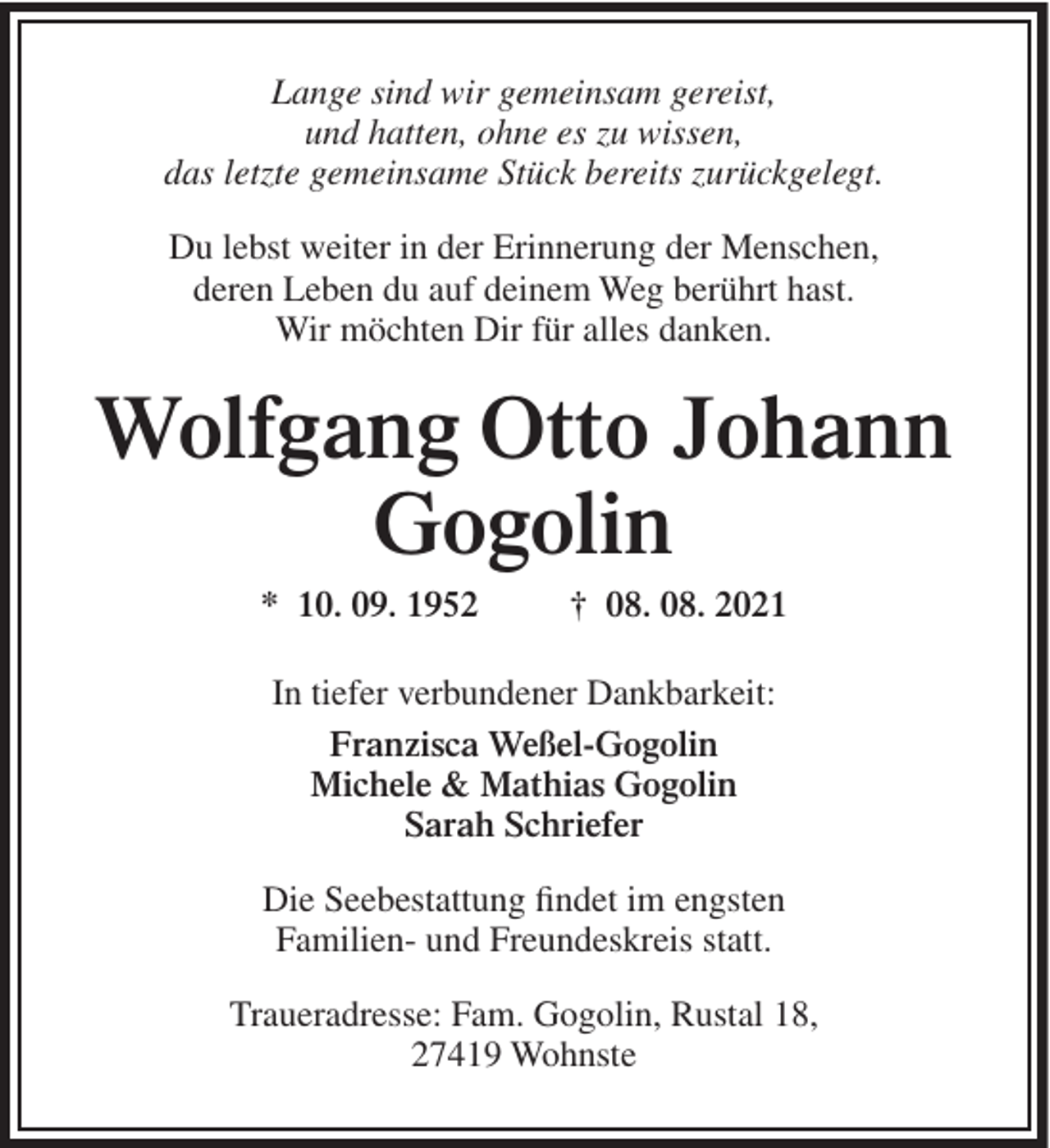 <p>Lange sind wir gemeinsam gereist,<br />und hatten, ohne es zu wissen,<br />das letzte gemeinsame Stück bereits zurückgelegt.<br />Du lebst weiter in der Erinnerung der Menschen,<br />deren Leben du auf deinem Weg berührt hast.<br />Wir möchten Dir für alles danken.</p><p>Wolfgang Otto Johann<br />Gogolin<br />* 10. 09. 1952</p><p>† 08. 08. 2021</p><p>In tiefer verbundener Dankbarkeit:<br />Franzisca Weßel-Gogolin<br />Michele &amp; Mathias Gogolin<br />Sarah Schriefer<br />Die Seebestattung findet im engsten<br />Familien- und Freundeskreis statt.<br />Traueradresse: Fam. Gogolin, Rustal 18,<br />27419 Wohnste</p>